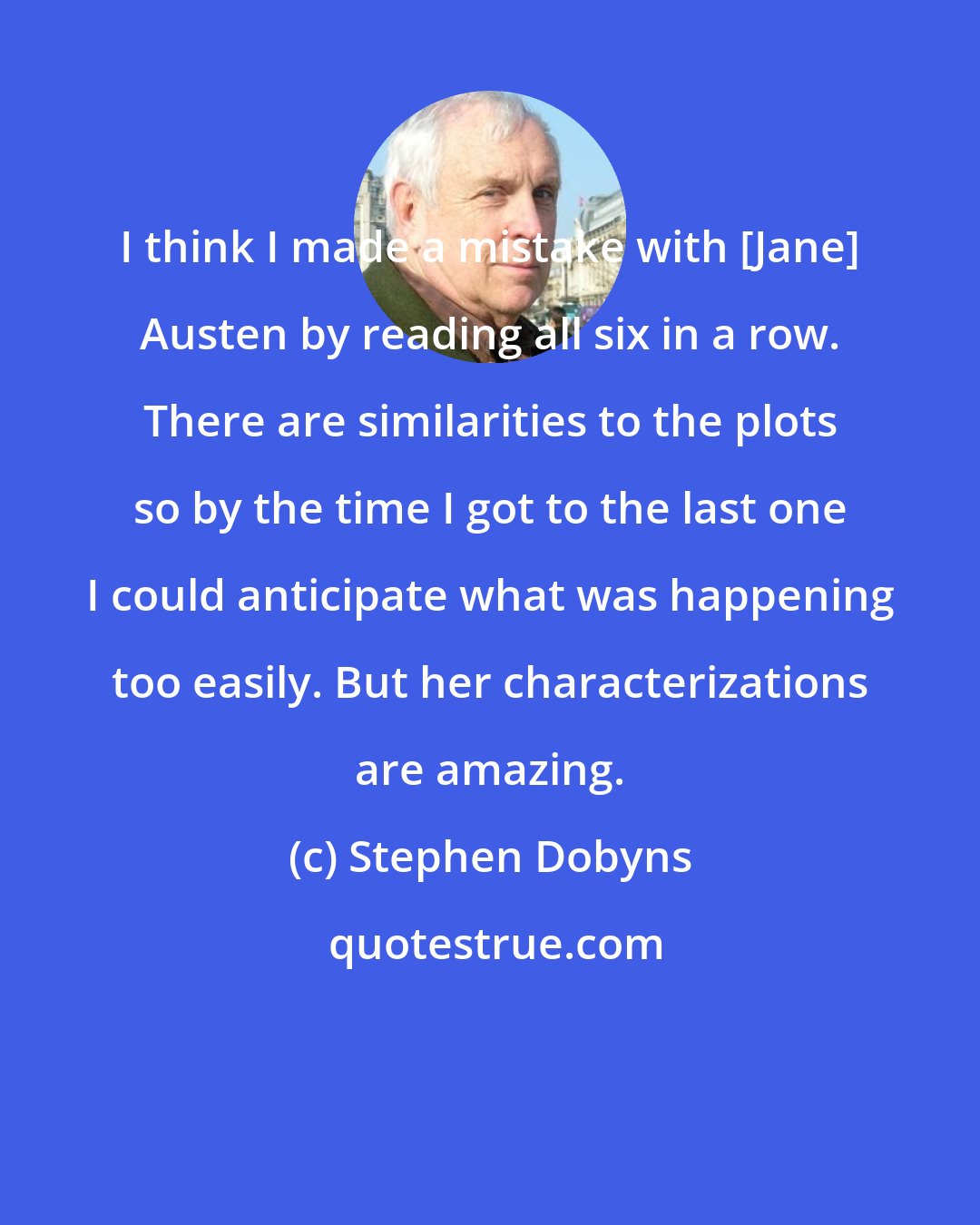 Stephen Dobyns: I think I made a mistake with [Jane] Austen by reading all six in a row. There are similarities to the plots so by the time I got to the last one I could anticipate what was happening too easily. But her characterizations are amazing.