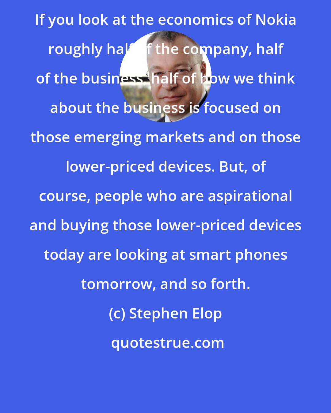 Stephen Elop: If you look at the economics of Nokia roughly half of the company, half of the business, half of how we think about the business is focused on those emerging markets and on those lower-priced devices. But, of course, people who are aspirational and buying those lower-priced devices today are looking at smart phones tomorrow, and so forth.