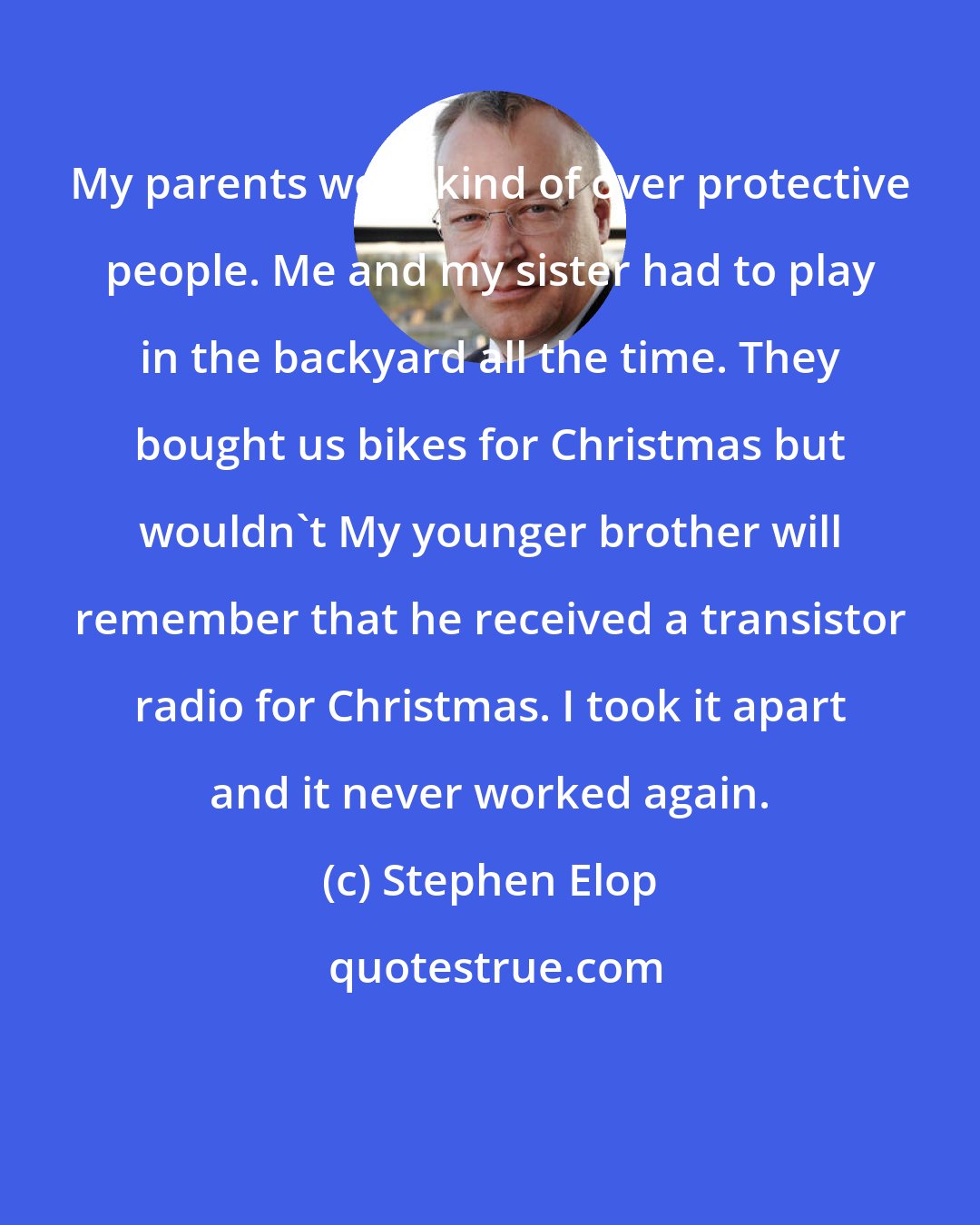 Stephen Elop: My parents were kind of over protective people. Me and my sister had to play in the backyard all the time. They bought us bikes for Christmas but wouldn't My younger brother will remember that he received a transistor radio for Christmas. I took it apart and it never worked again.