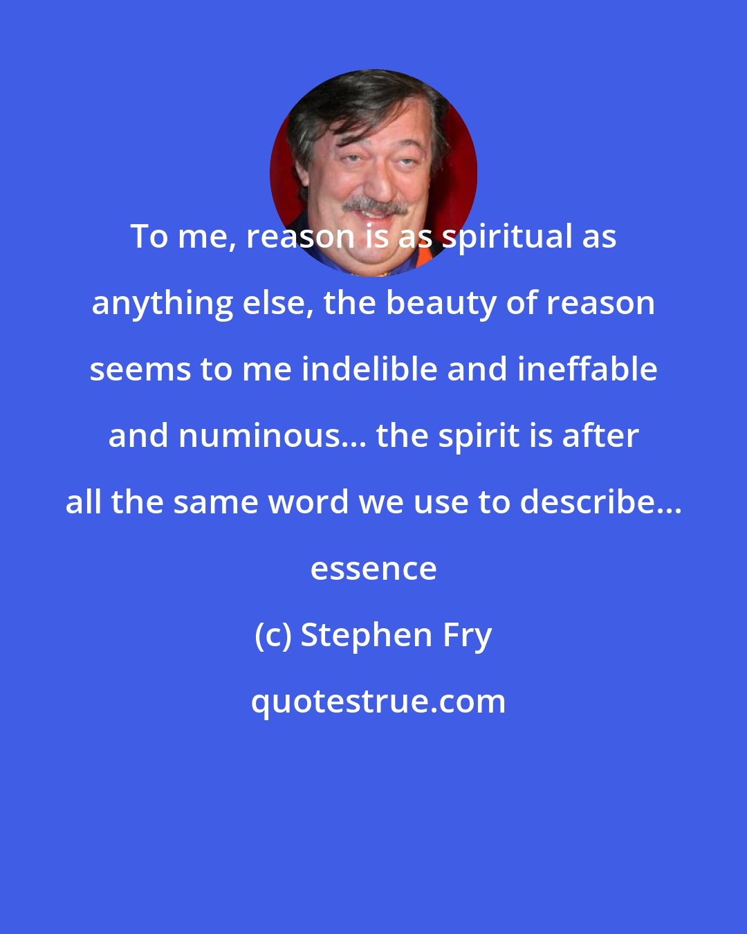 Stephen Fry: To me, reason is as spiritual as anything else, the beauty of reason seems to me indelible and ineffable and numinous... the spirit is after all the same word we use to describe... essence