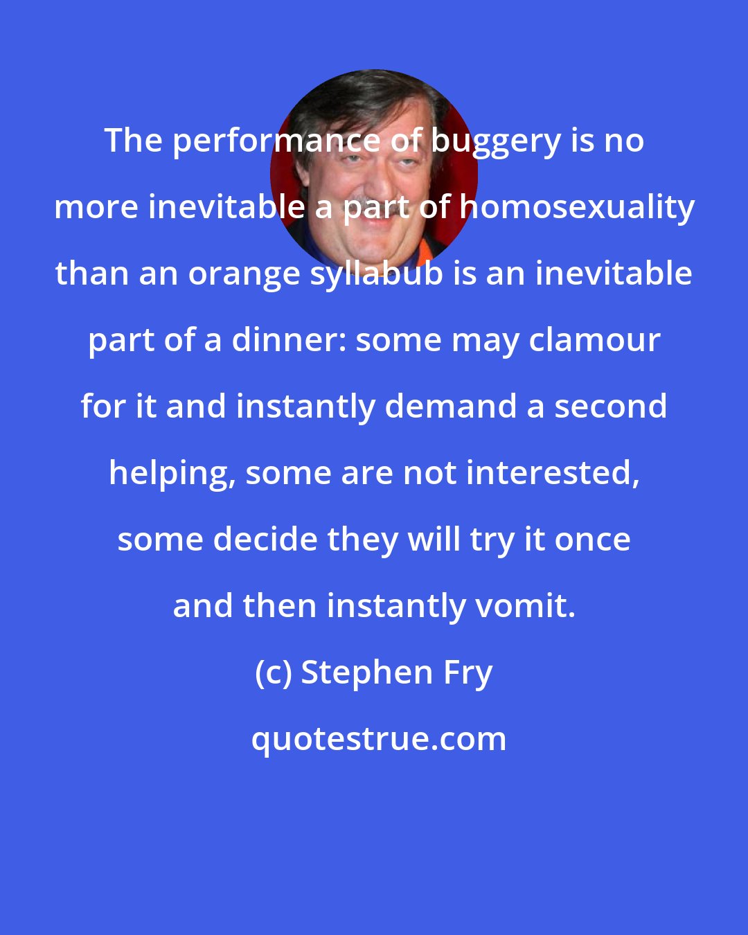 Stephen Fry: The performance of buggery is no more inevitable a part of homosexuality than an orange syllabub is an inevitable part of a dinner: some may clamour for it and instantly demand a second helping, some are not interested, some decide they will try it once and then instantly vomit.