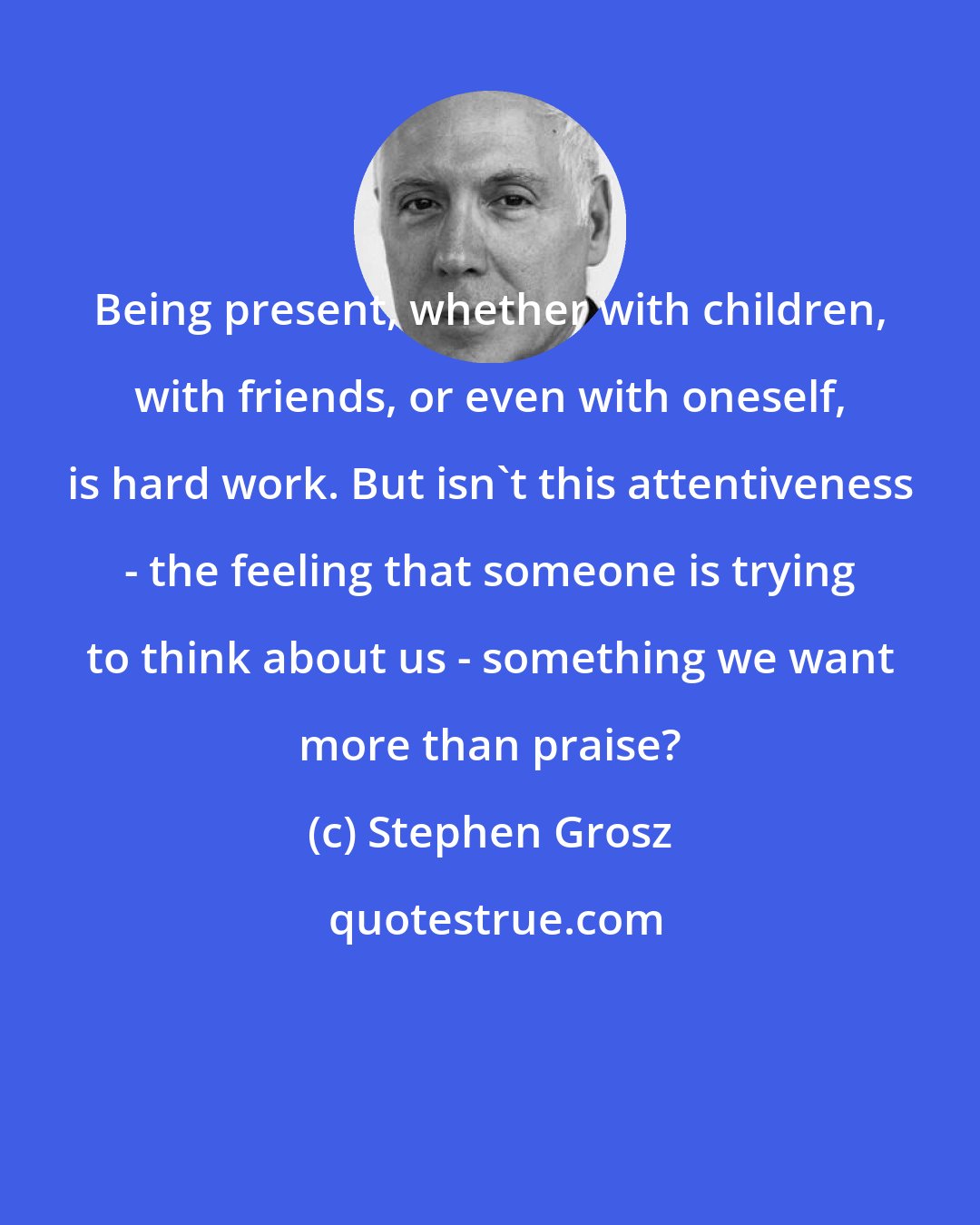 Stephen Grosz: Being present, whether with children, with friends, or even with oneself, is hard work. But isn't this attentiveness - the feeling that someone is trying to think about us - something we want more than praise?