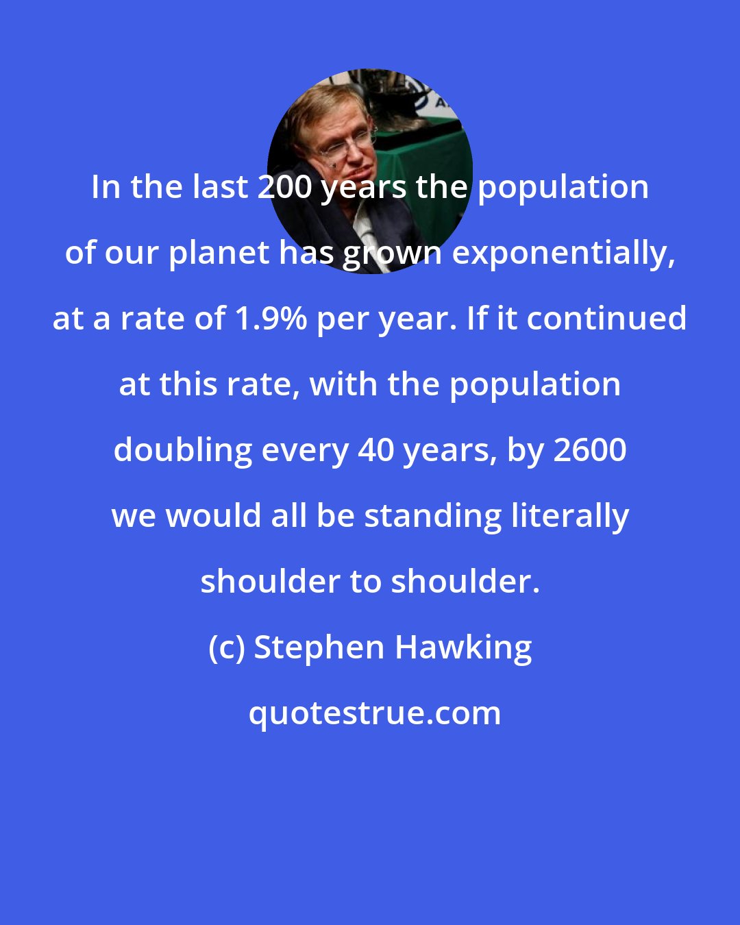 Stephen Hawking: In the last 200 years the population of our planet has grown exponentially, at a rate of 1.9% per year. If it continued at this rate, with the population doubling every 40 years, by 2600 we would all be standing literally shoulder to shoulder.