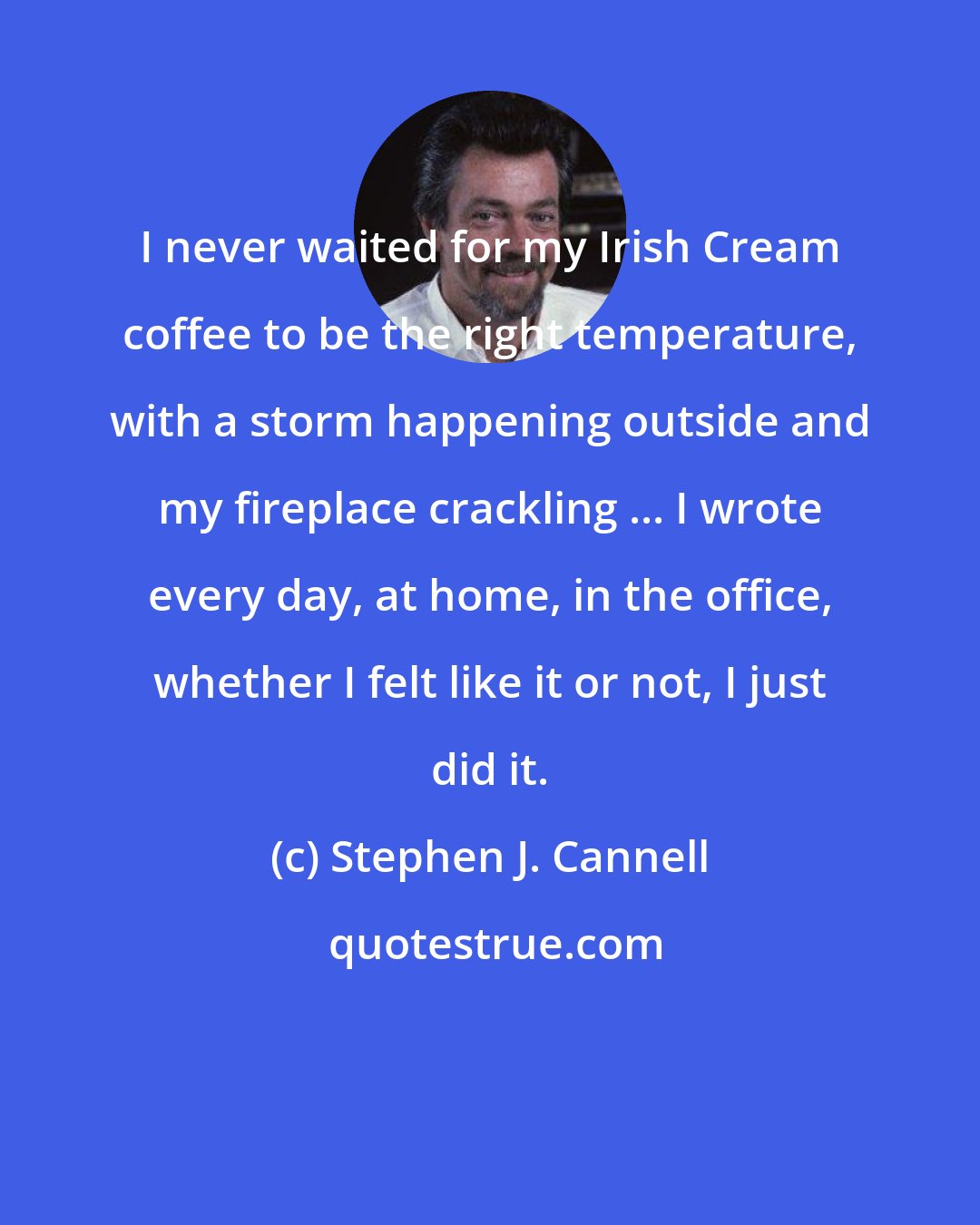 Stephen J. Cannell: I never waited for my Irish Cream coffee to be the right temperature, with a storm happening outside and my fireplace crackling ... I wrote every day, at home, in the office, whether I felt like it or not, I just did it.