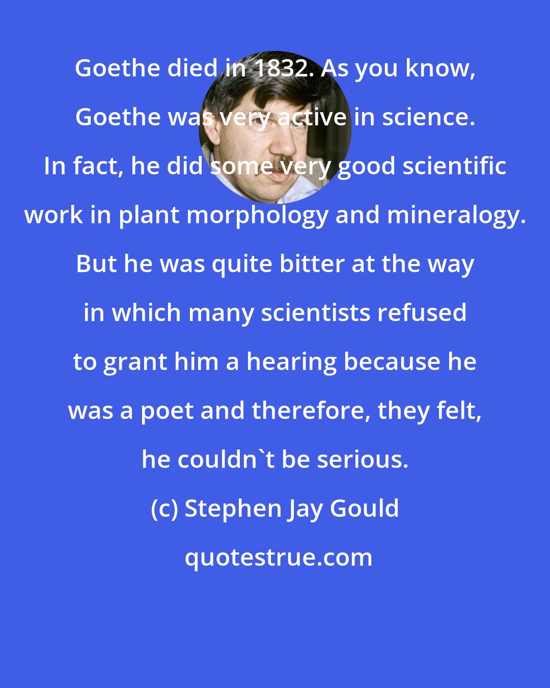 Stephen Jay Gould: Goethe died in 1832. As you know, Goethe was very active in science. In fact, he did some very good scientific work in plant morphology and mineralogy. But he was quite bitter at the way in which many scientists refused to grant him a hearing because he was a poet and therefore, they felt, he couldn't be serious.
