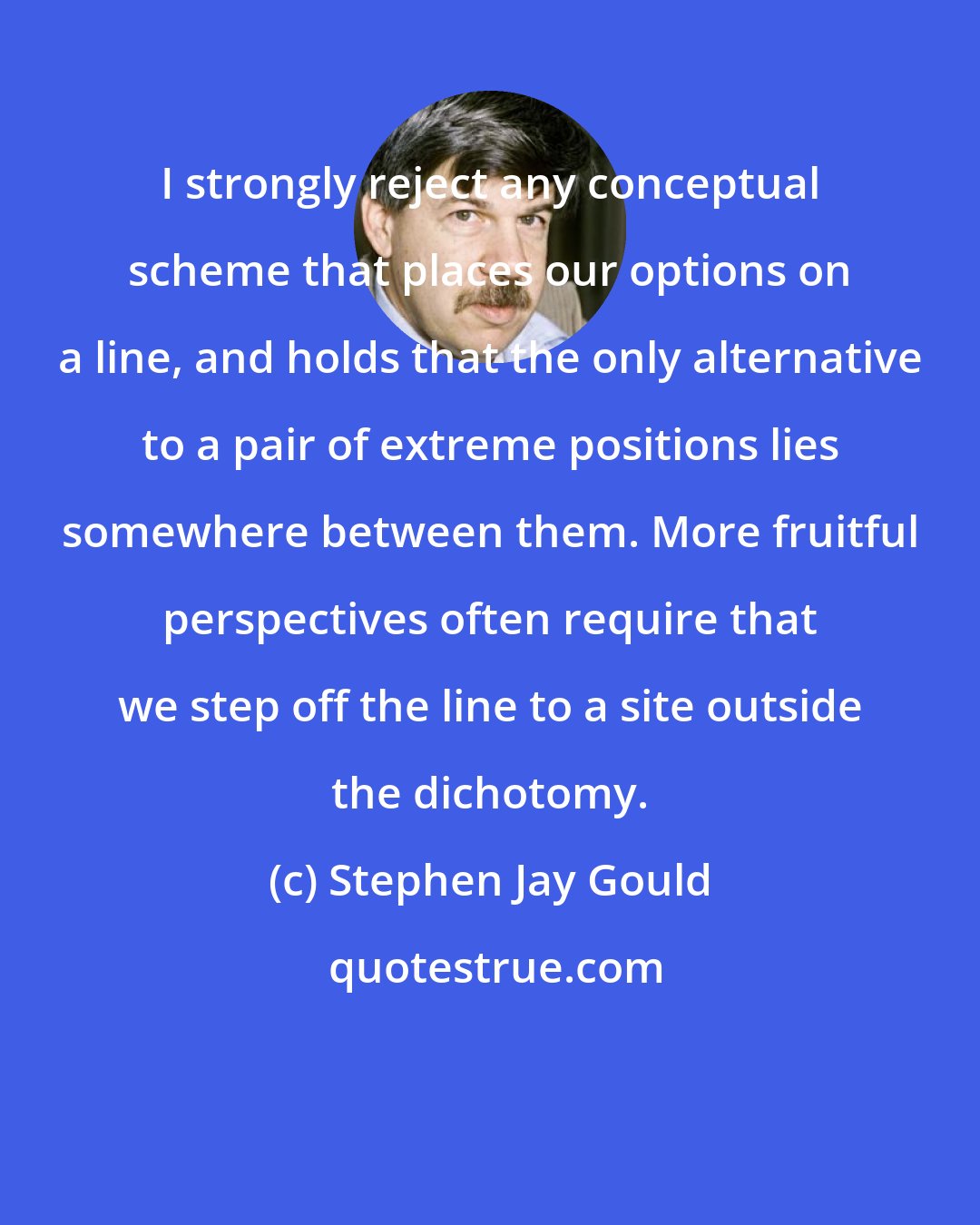 Stephen Jay Gould: I strongly reject any conceptual scheme that places our options on a line, and holds that the only alternative to a pair of extreme positions lies somewhere between them. More fruitful perspectives often require that we step off the line to a site outside the dichotomy.