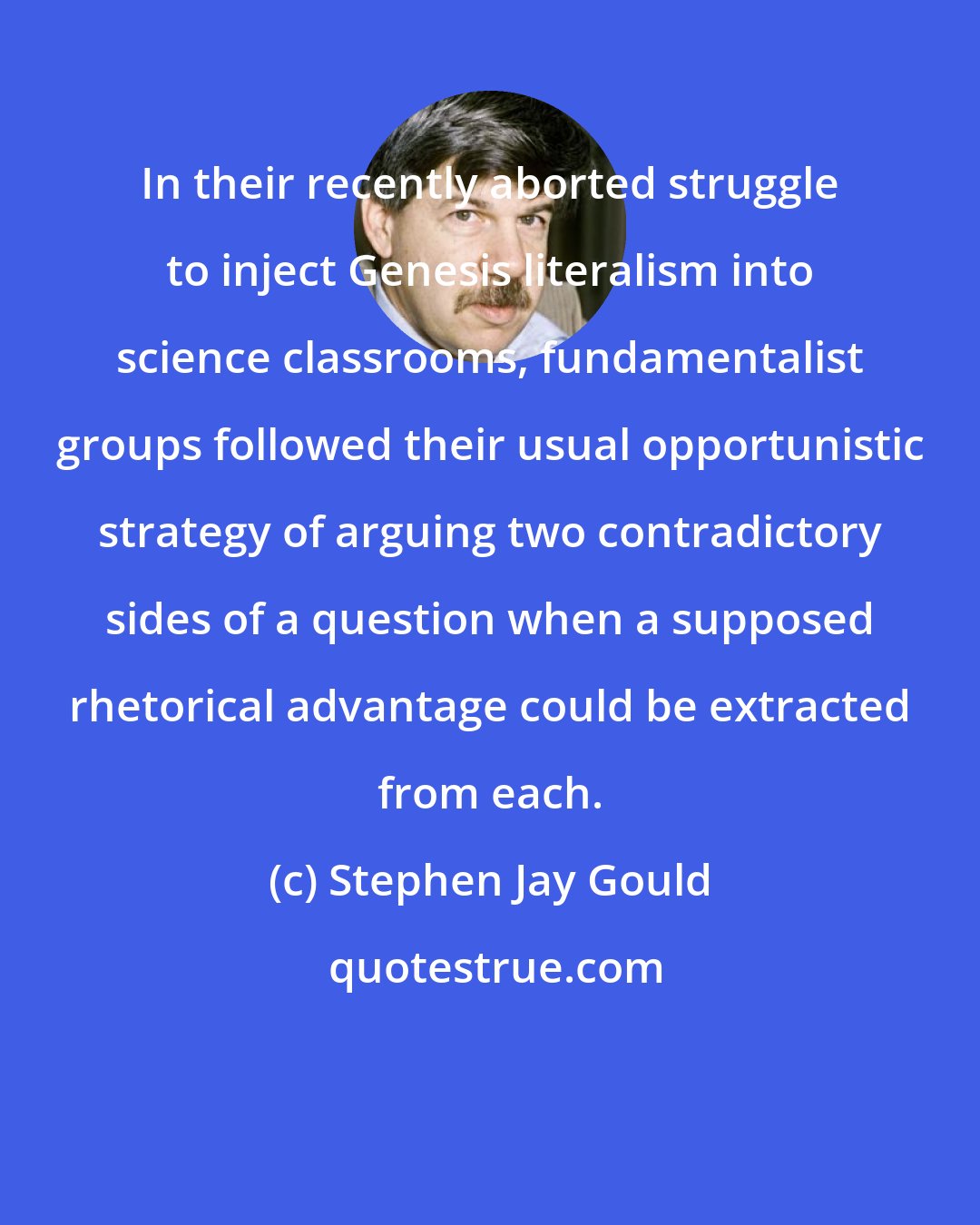 Stephen Jay Gould: In their recently aborted struggle to inject Genesis literalism into science classrooms, fundamentalist groups followed their usual opportunistic strategy of arguing two contradictory sides of a question when a supposed rhetorical advantage could be extracted from each.