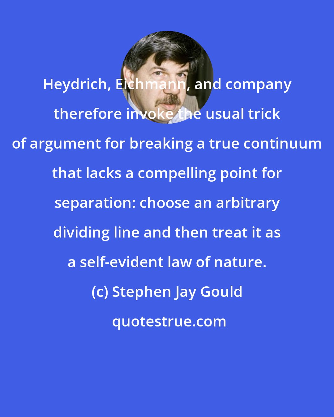 Stephen Jay Gould: Heydrich, Eichmann, and company therefore invoke the usual trick of argument for breaking a true continuum that lacks a compelling point for separation: choose an arbitrary dividing line and then treat it as a self-evident law of nature.