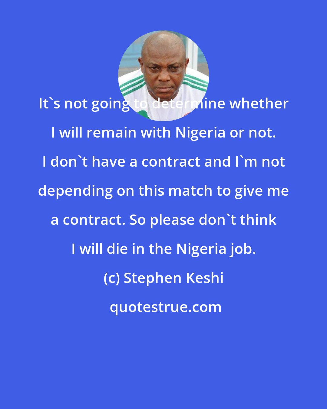 Stephen Keshi: It's not going to determine whether I will remain with Nigeria or not. I don't have a contract and I'm not depending on this match to give me a contract. So please don't think I will die in the Nigeria job.