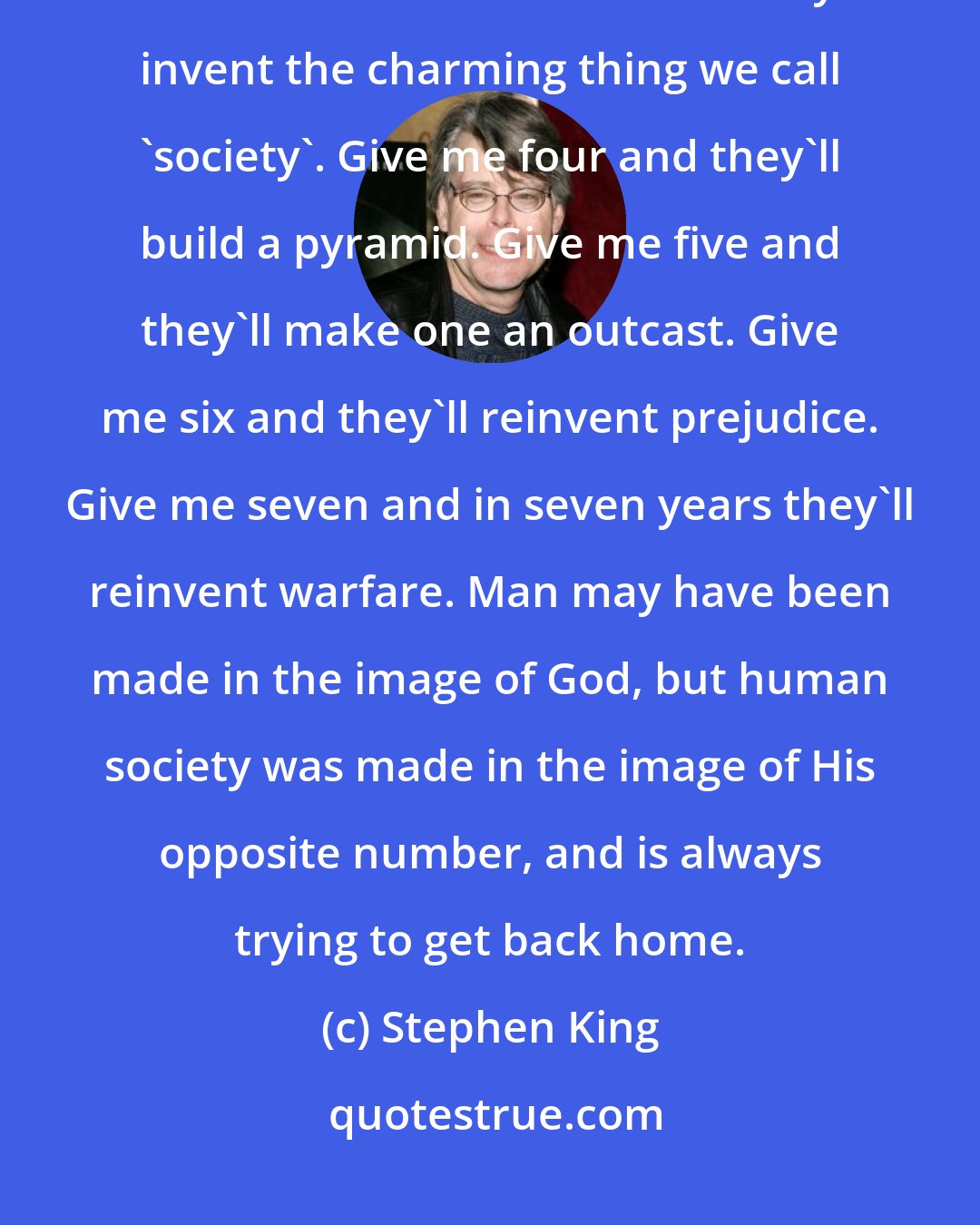 Stephen King: Show me a man or a woman alone and I'll show you a saint. Give me two and they'll fall in love. Give me three and they'll invent the charming thing we call 'society'. Give me four and they'll build a pyramid. Give me five and they'll make one an outcast. Give me six and they'll reinvent prejudice. Give me seven and in seven years they'll reinvent warfare. Man may have been made in the image of God, but human society was made in the image of His opposite number, and is always trying to get back home.