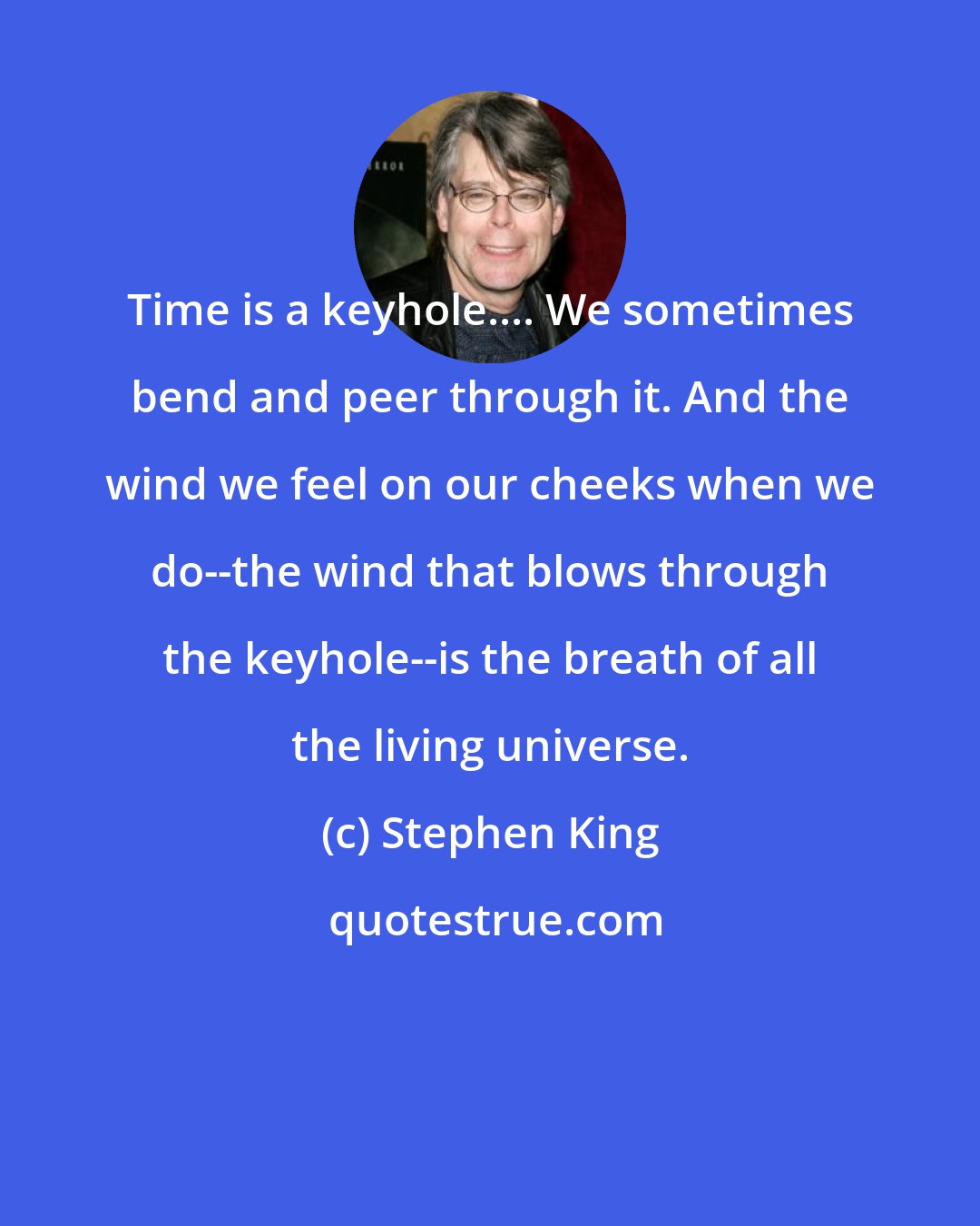 Stephen King: Time is a keyhole.... We sometimes bend and peer through it. And the wind we feel on our cheeks when we do--the wind that blows through the keyhole--is the breath of all the living universe.