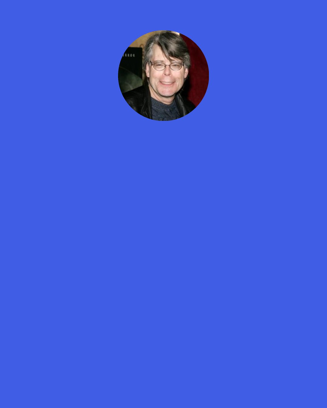 Stephen King: ‎If you want to be a writer, you must do two things above all others: read a lot and write a lot…reading is the creative center of a writer’s life…you cannot hope to sweep someone else away by the force of your writing until it has been done to you.