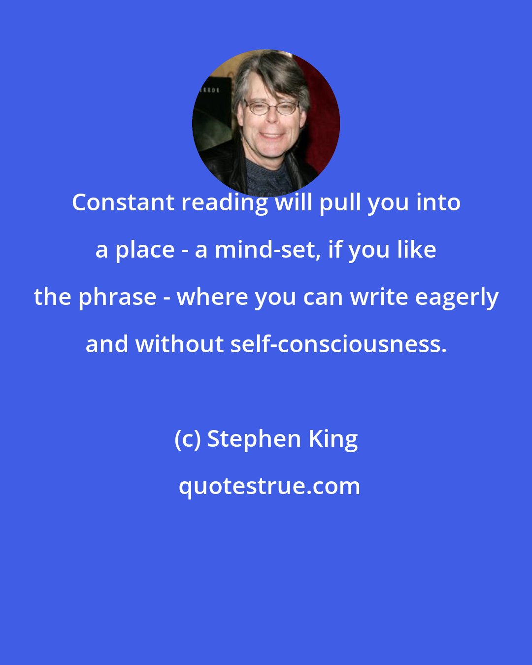 Stephen King: Constant reading will pull you into a place - a mind-set, if you like the phrase - where you can write eagerly and without self-consciousness.