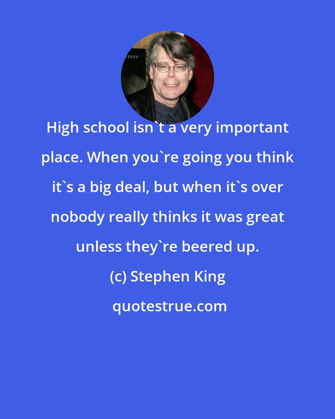 Stephen King: High school isn't a very important place. When you're going you think it's a big deal, but when it's over nobody really thinks it was great unless they're beered up.