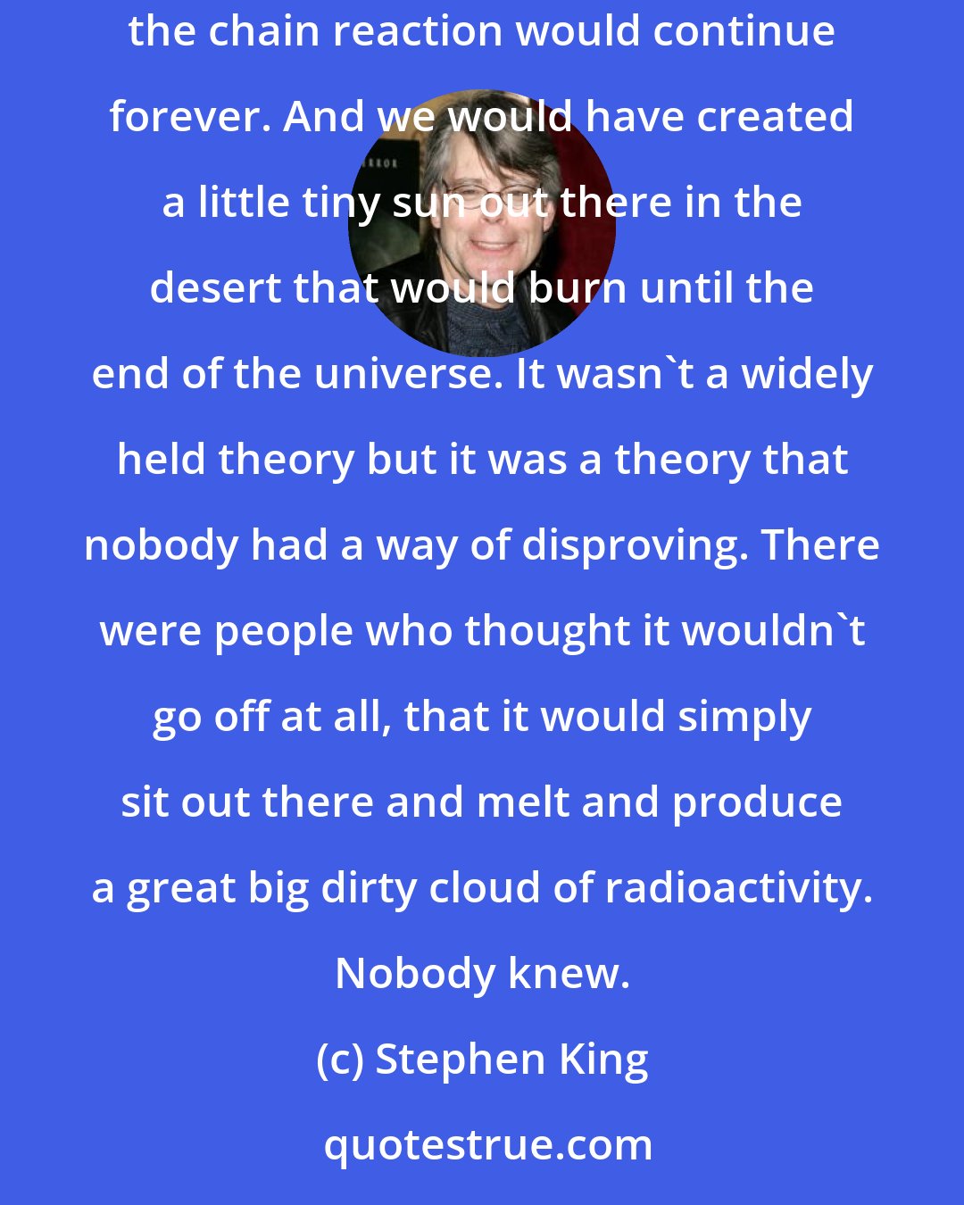 Stephen King: When we blew the first atomic bomb at White Sands near the end of the war, nobody knew what was going to happen. There was a theory that the chain reaction would continue forever. And we would have created a little tiny sun out there in the desert that would burn until the end of the universe. It wasn't a widely held theory but it was a theory that nobody had a way of disproving. There were people who thought it wouldn't go off at all, that it would simply sit out there and melt and produce a great big dirty cloud of radioactivity. Nobody knew.