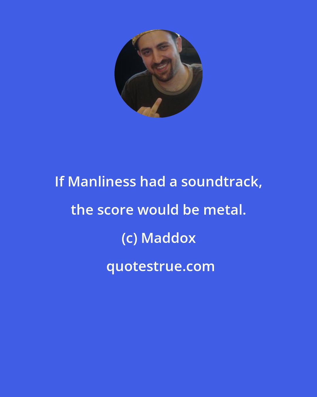 Maddox: If Manliness had a soundtrack, the score would be metal.