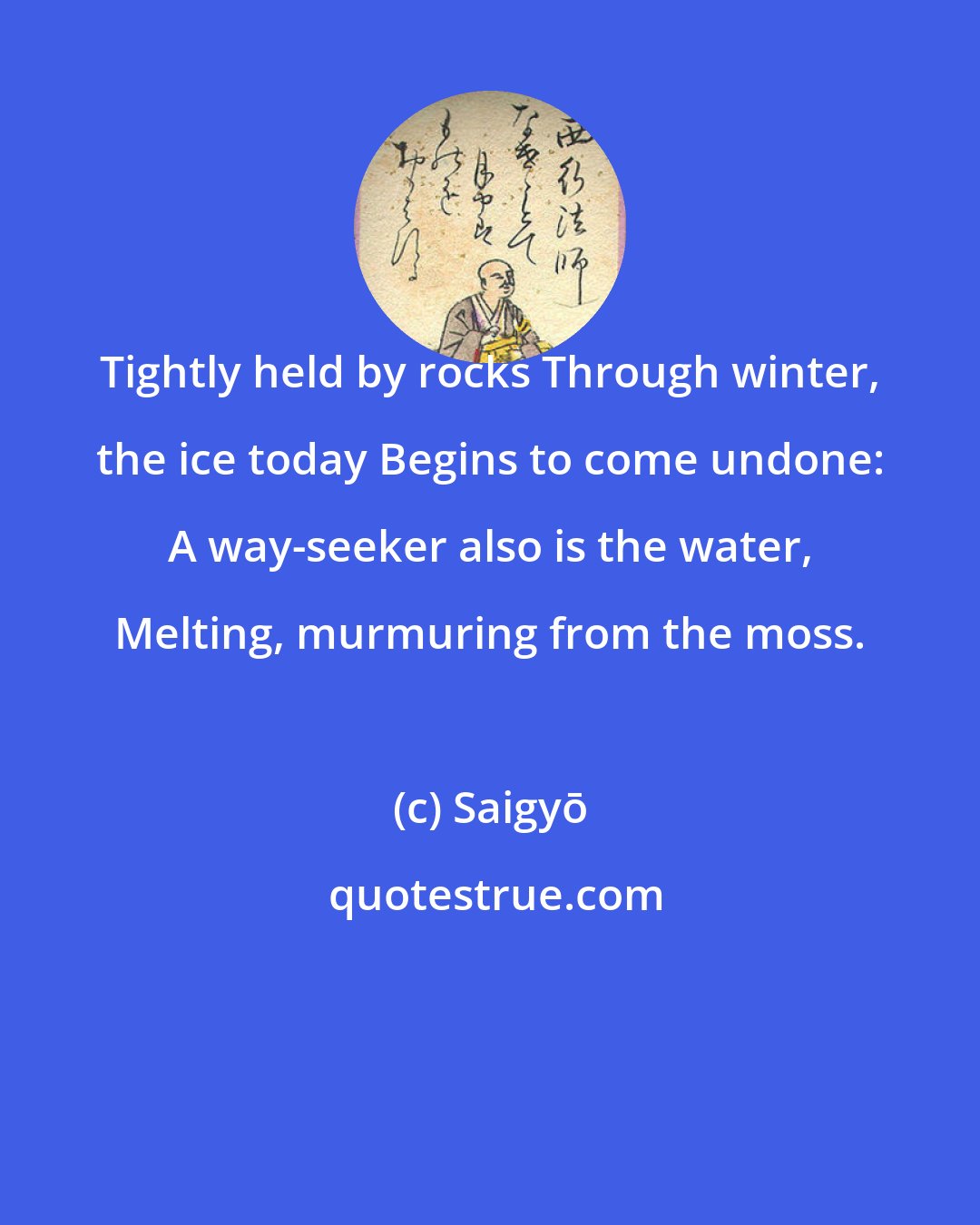 Saigyō: Tightly held by rocks Through winter, the ice today Begins to come undone: A way-seeker also is the water, Melting, murmuring from the moss.