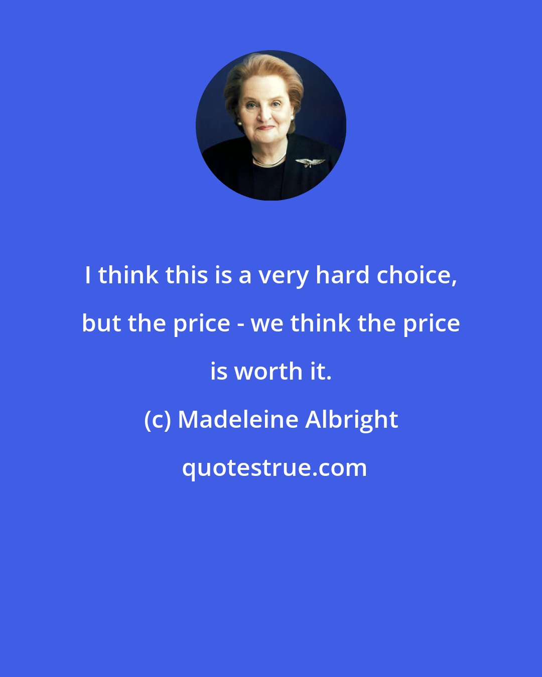 Madeleine Albright: I think this is a very hard choice, but the price - we think the price is worth it.