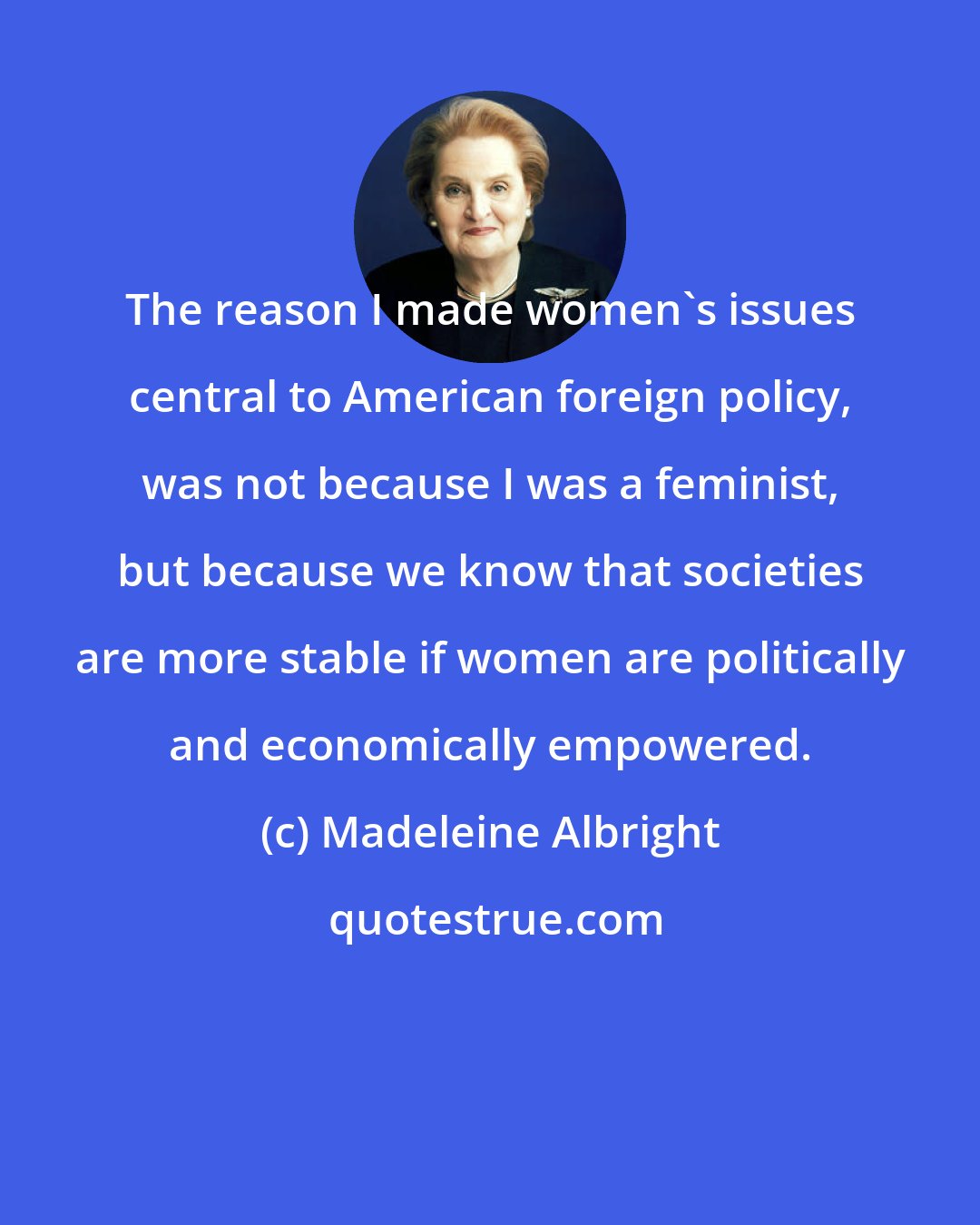 Madeleine Albright: The reason I made women's issues central to American foreign policy, was not because I was a feminist, but because we know that societies are more stable if women are politically and economically empowered.