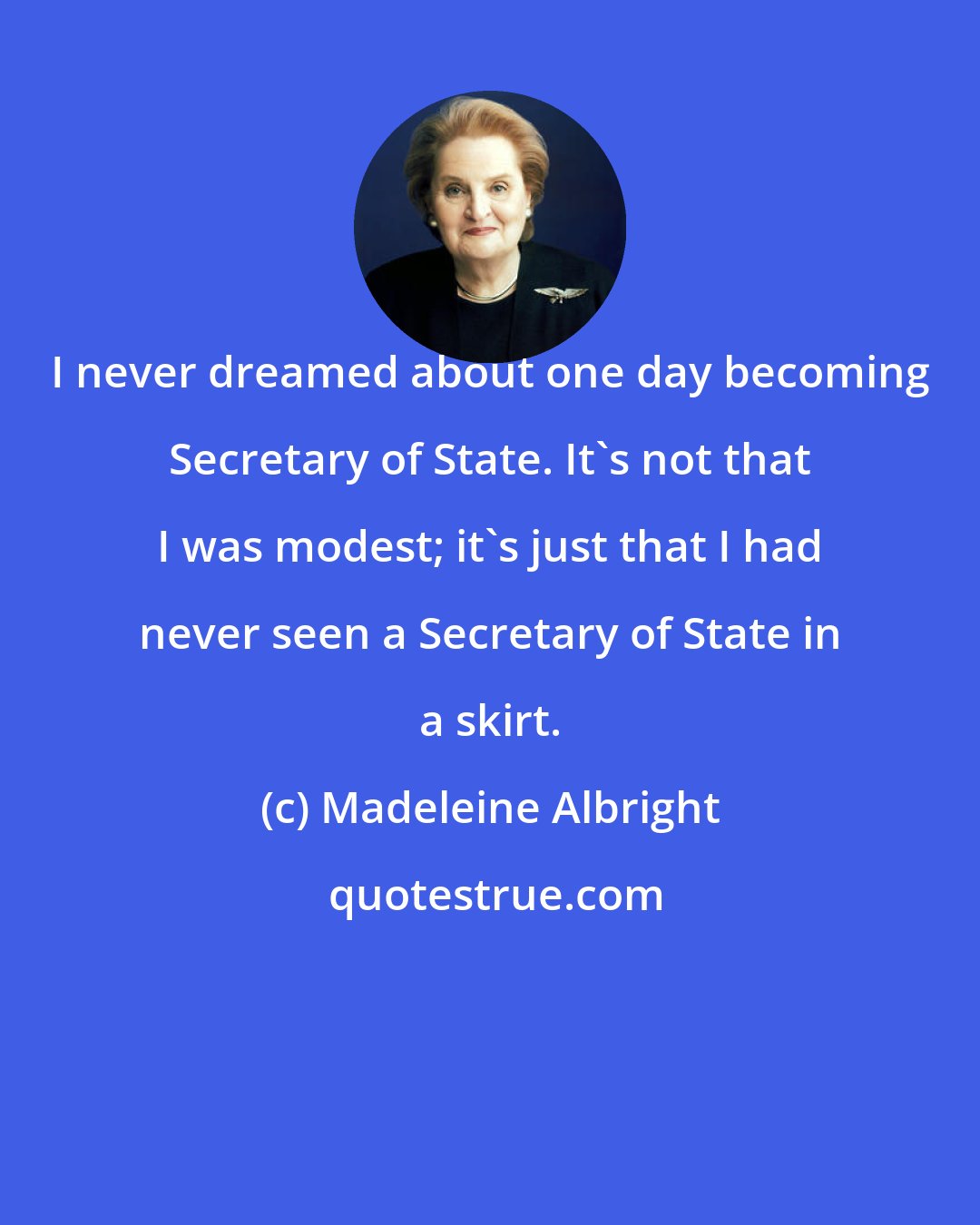 Madeleine Albright: I never dreamed about one day becoming Secretary of State. It's not that I was modest; it's just that I had never seen a Secretary of State in a skirt.