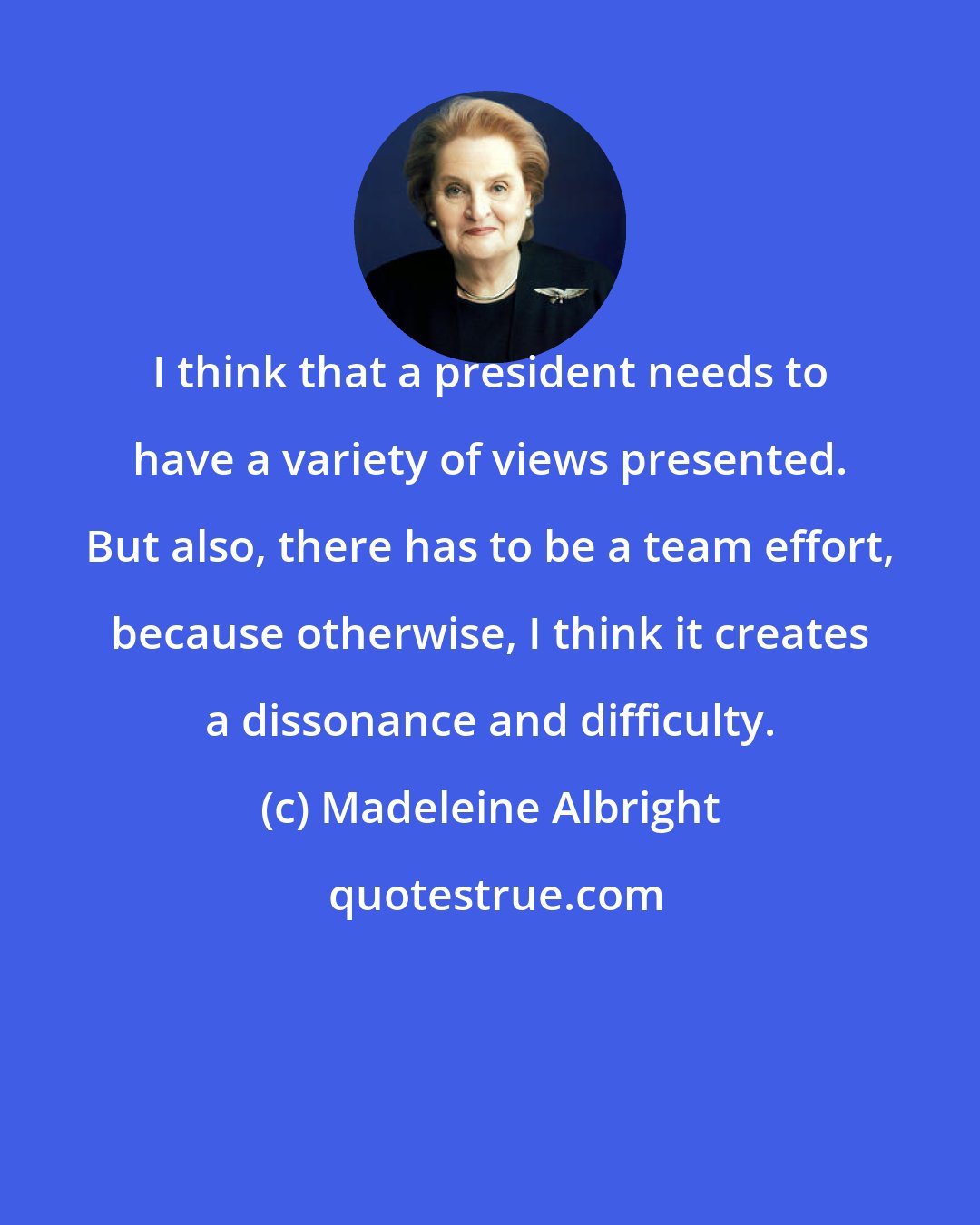 Madeleine Albright: I think that a president needs to have a variety of views presented. But also, there has to be a team effort, because otherwise, I think it creates a dissonance and difficulty.
