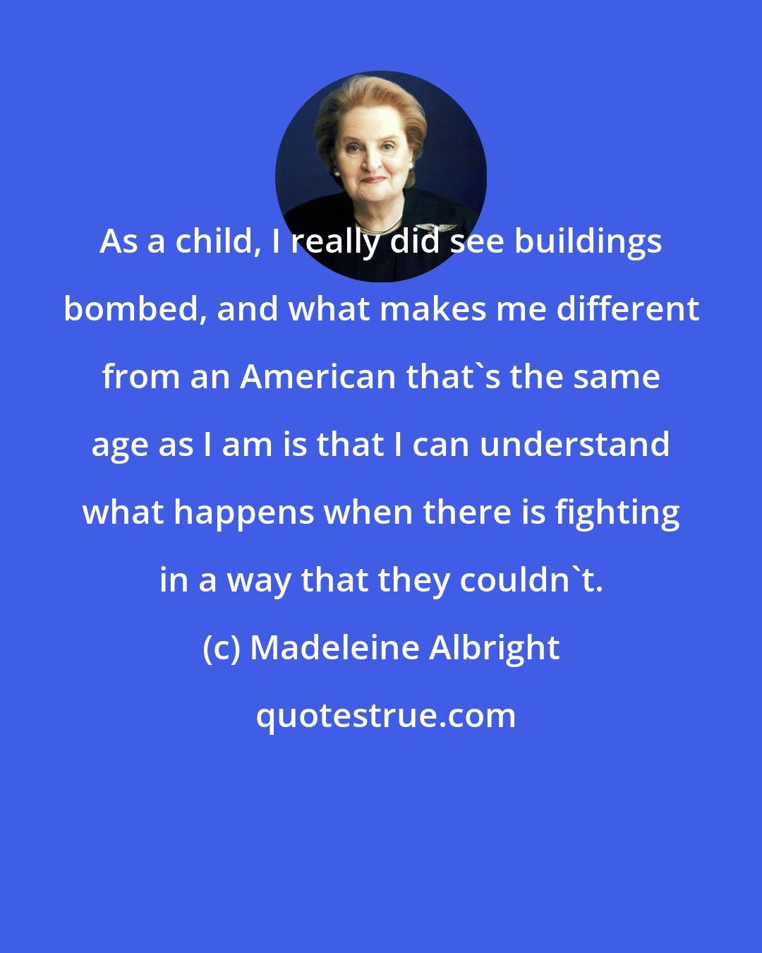 Madeleine Albright: As a child, I really did see buildings bombed, and what makes me different from an American that's the same age as I am is that I can understand what happens when there is fighting in a way that they couldn't.