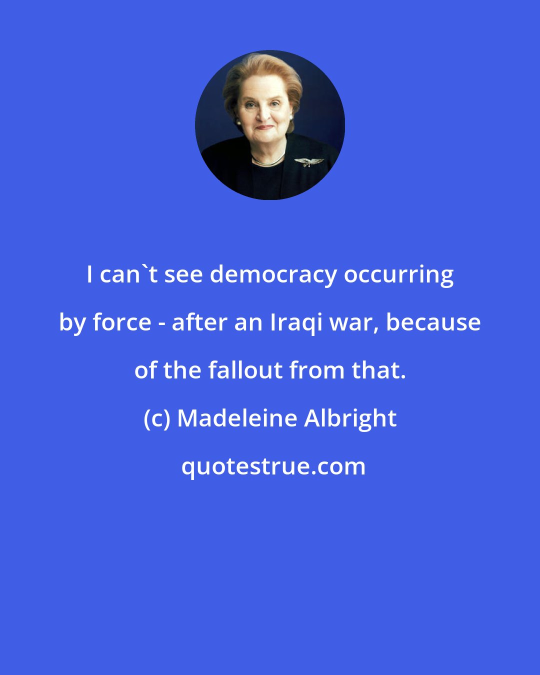 Madeleine Albright: I can't see democracy occurring by force - after an Iraqi war, because of the fallout from that.