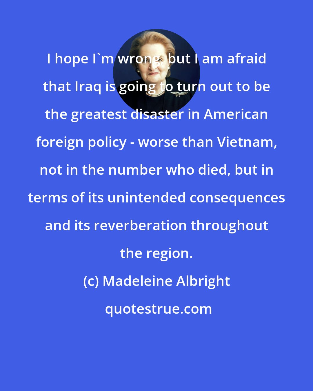 Madeleine Albright: I hope I'm wrong, but I am afraid that Iraq is going to turn out to be the greatest disaster in American foreign policy - worse than Vietnam, not in the number who died, but in terms of its unintended consequences and its reverberation throughout the region.