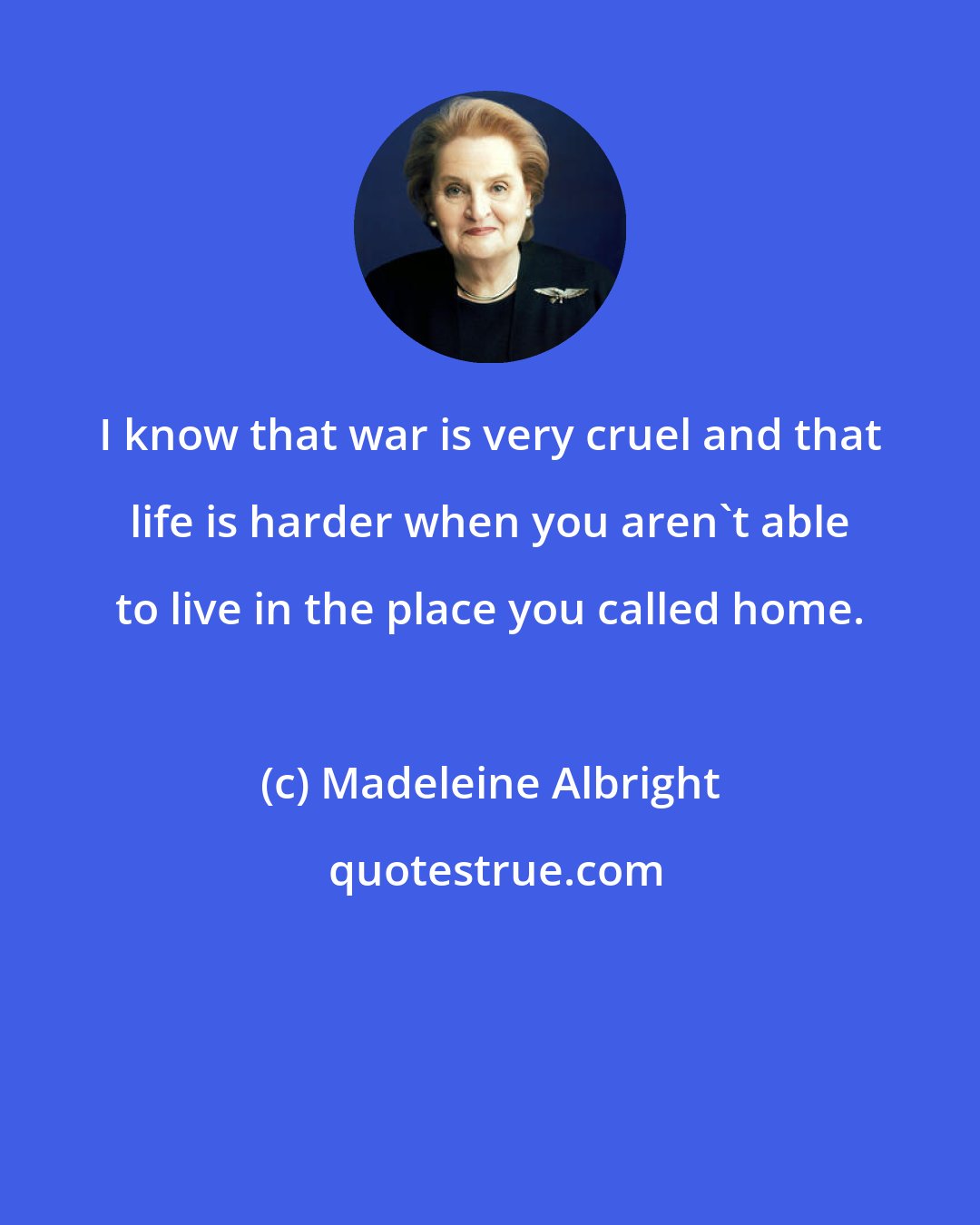Madeleine Albright: I know that war is very cruel and that life is harder when you aren't able to live in the place you called home.