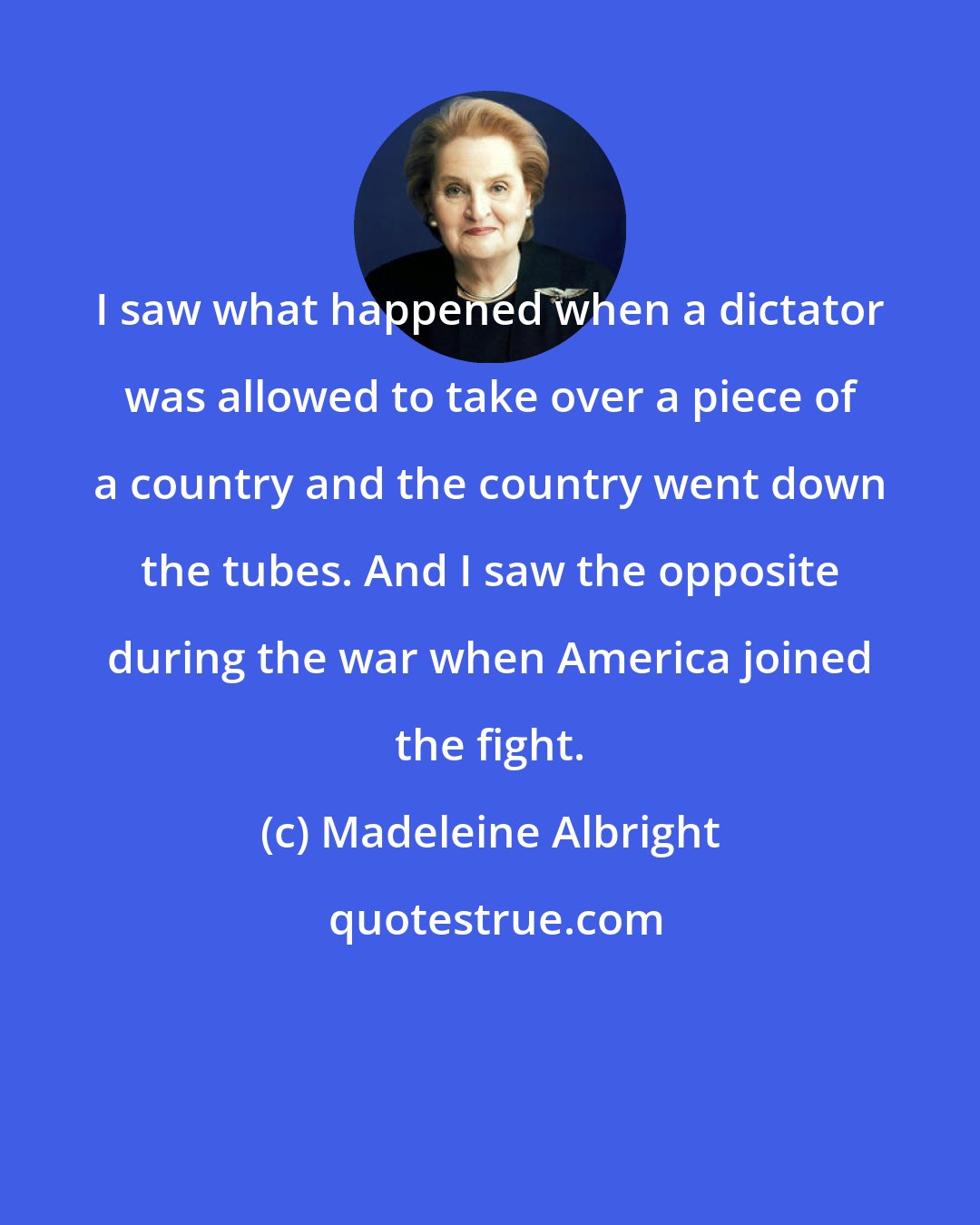 Madeleine Albright: I saw what happened when a dictator was allowed to take over a piece of a country and the country went down the tubes. And I saw the opposite during the war when America joined the fight.