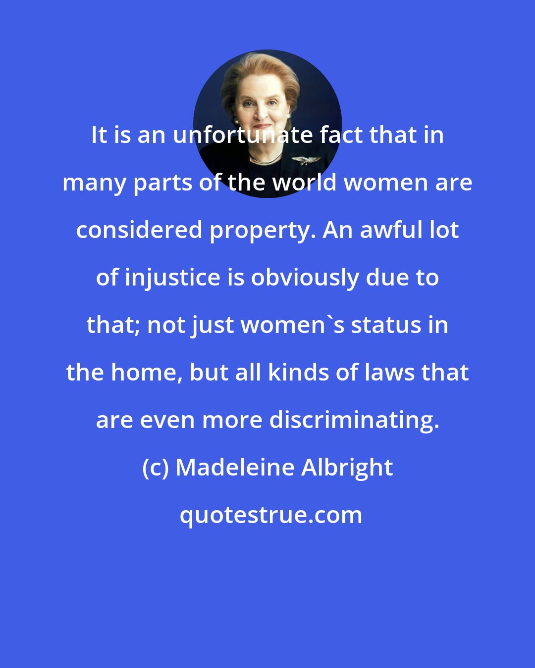 Madeleine Albright: It is an unfortunate fact that in many parts of the world women are considered property. An awful lot of injustice is obviously due to that; not just women's status in the home, but all kinds of laws that are even more discriminating.