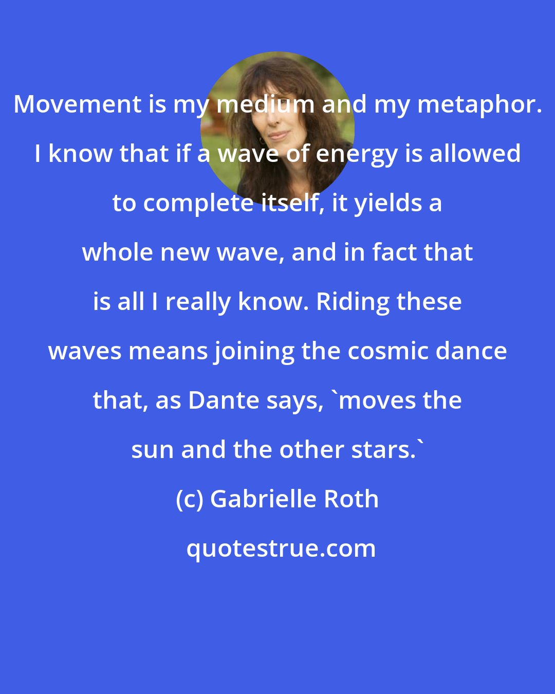Gabrielle Roth: Movement is my medium and my metaphor. I know that if a wave of energy is allowed to complete itself, it yields a whole new wave, and in fact that is all I really know. Riding these waves means joining the cosmic dance that, as Dante says, 'moves the sun and the other stars.'
