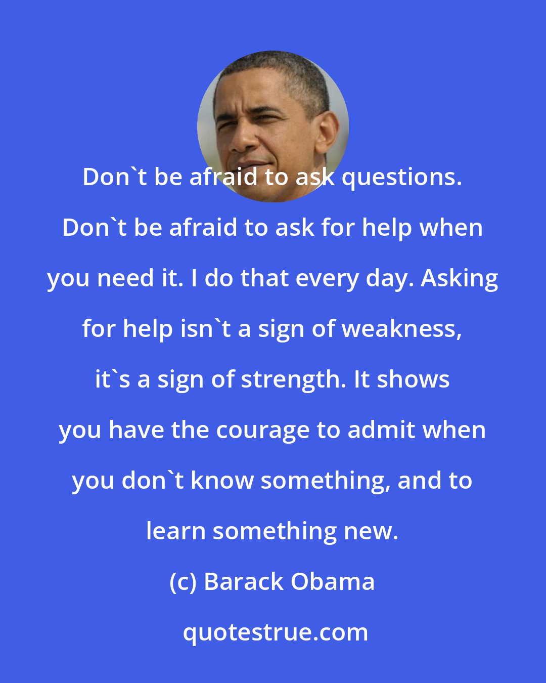 Barack Obama: Don't be afraid to ask questions. Don't be afraid to ask for help when you need it. I do that every day. Asking for help isn't a sign of weakness, it's a sign of strength. It shows you have the courage to admit when you don't know something, and to learn something new.