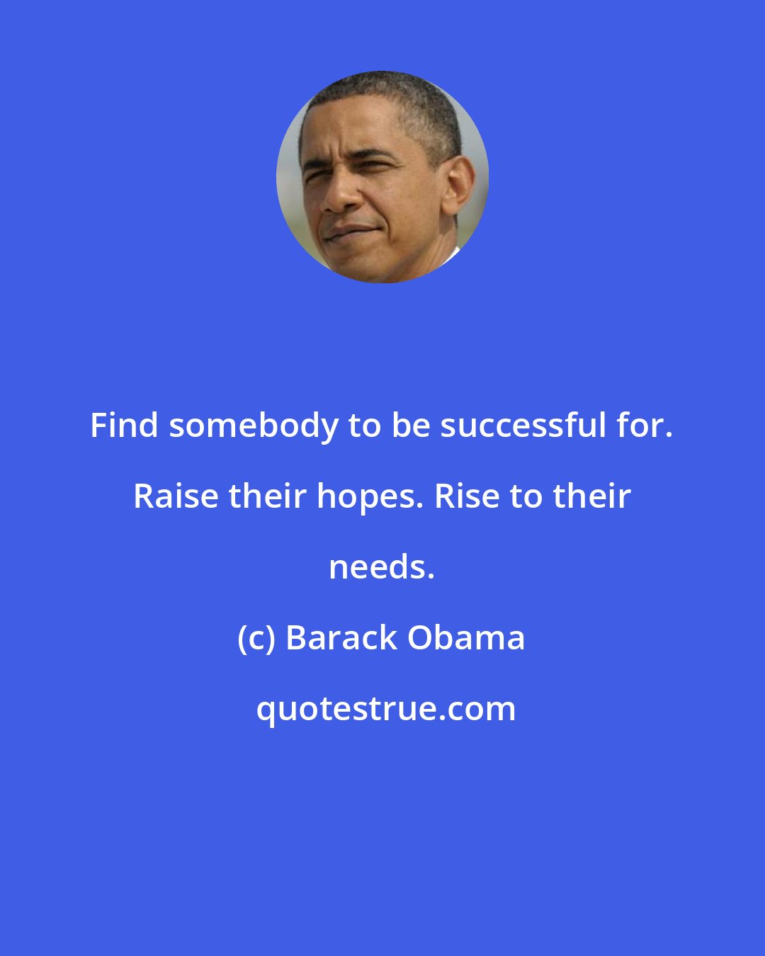 Barack Obama: Find somebody to be successful for. Raise their hopes. Rise to their needs.