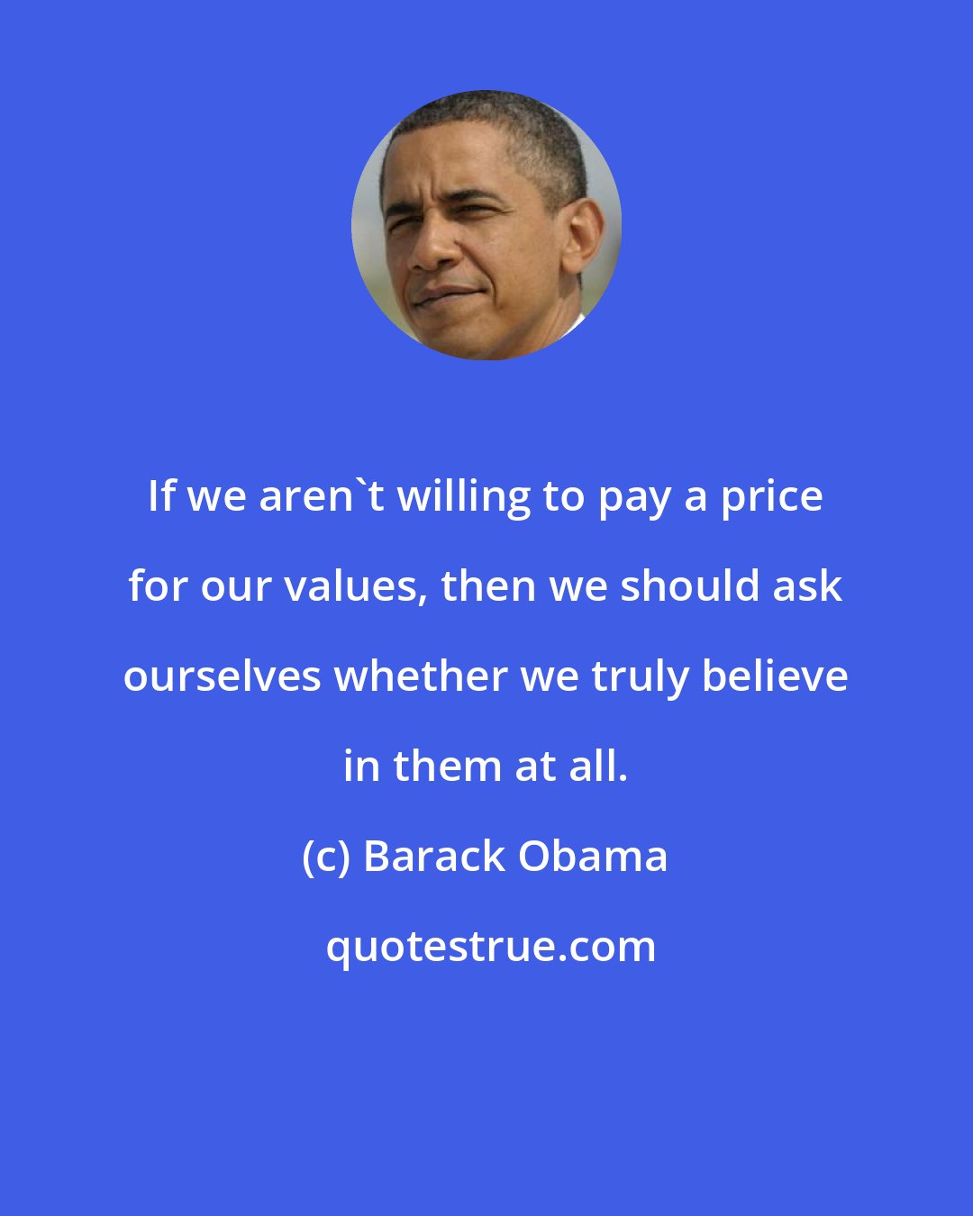 Barack Obama: If we aren't willing to pay a price for our values, then we should ask ourselves whether we truly believe in them at all.