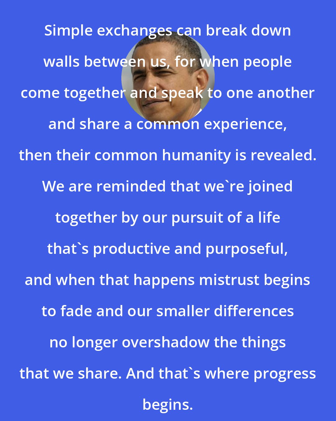 Barack Obama: Simple exchanges can break down walls between us, for when people come together and speak to one another and share a common experience, then their common humanity is revealed. We are reminded that we're joined together by our pursuit of a life that's productive and purposeful, and when that happens mistrust begins to fade and our smaller differences no longer overshadow the things that we share. And that's where progress begins.