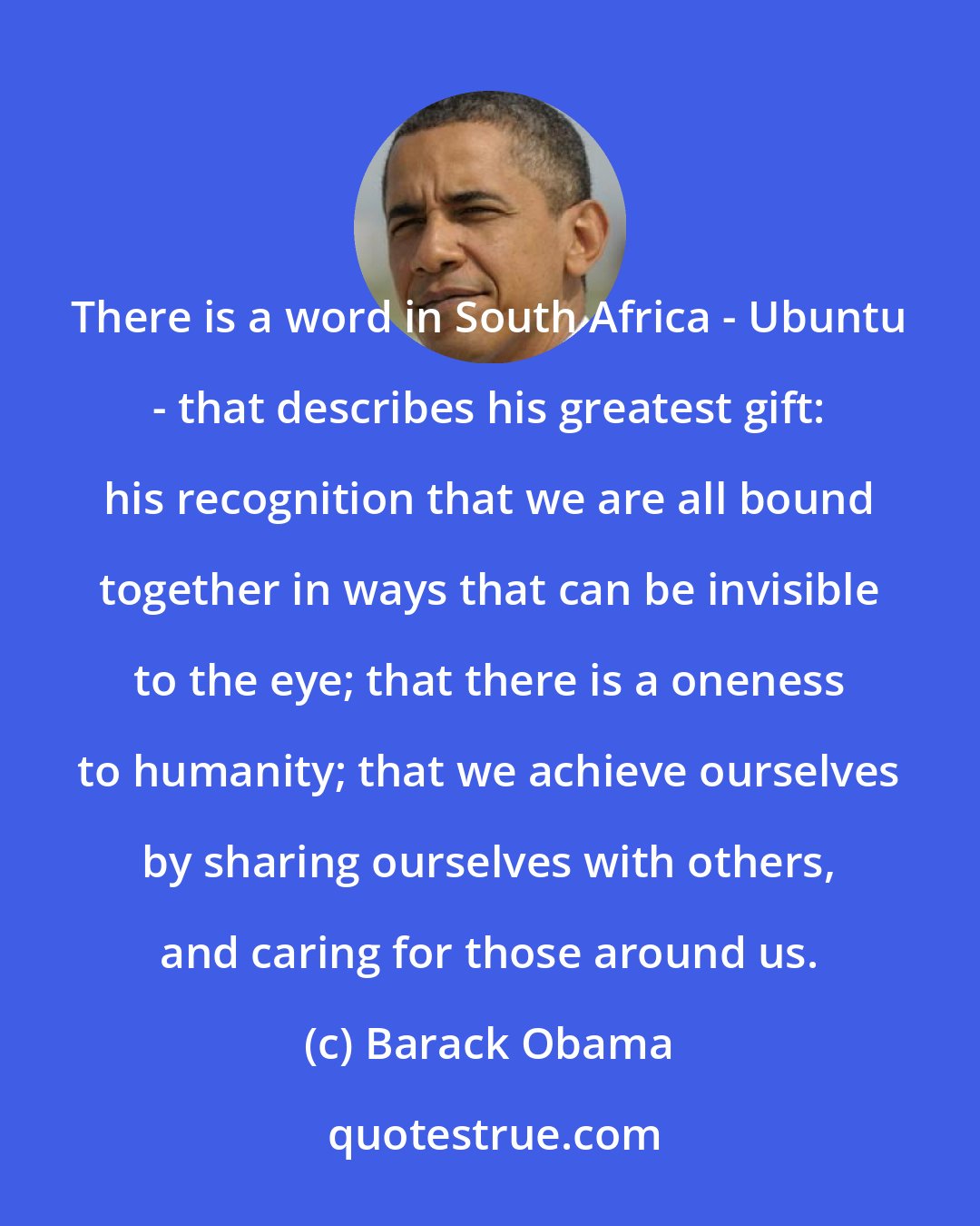 Barack Obama: There is a word in South Africa - Ubuntu - that describes his greatest gift: his recognition that we are all bound together in ways that can be invisible to the eye; that there is a oneness to humanity; that we achieve ourselves by sharing ourselves with others, and caring for those around us.
