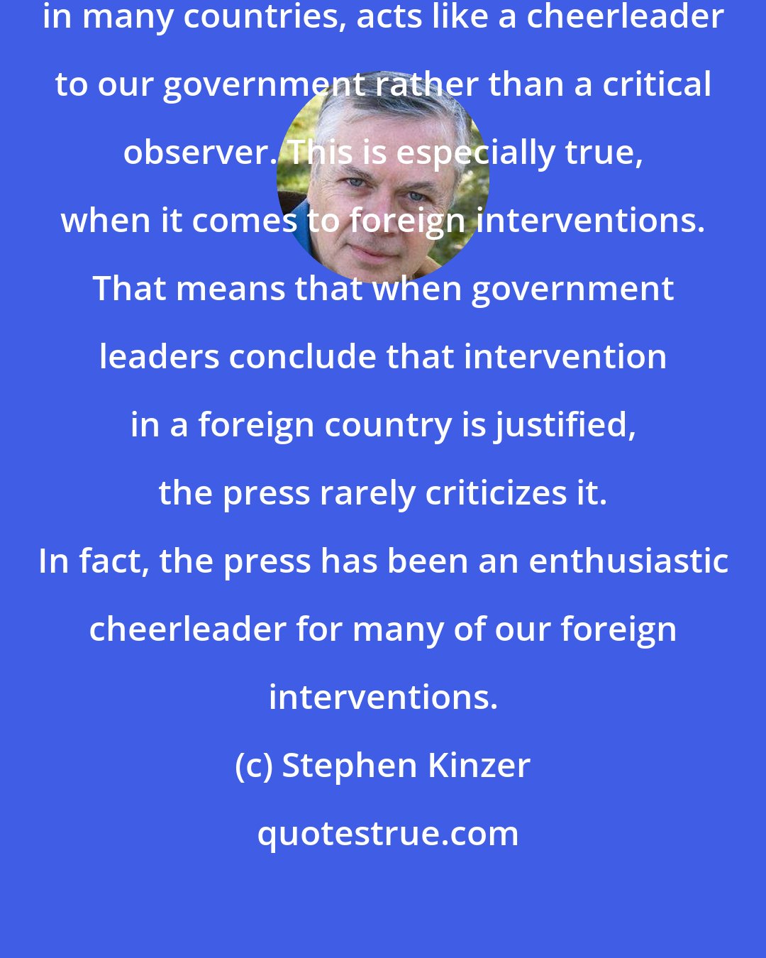 Stephen Kinzer: American press, like the press in many countries, acts like a cheerleader to our government rather than a critical observer. This is especially true, when it comes to foreign interventions. That means that when government leaders conclude that intervention in a foreign country is justified, the press rarely criticizes it. In fact, the press has been an enthusiastic cheerleader for many of our foreign interventions.