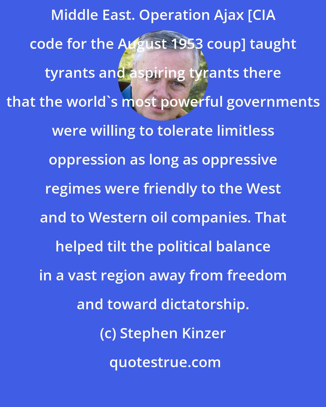 Stephen Kinzer: The world has paid a heavy price for the lack of democracy in most of the Middle East. Operation Ajax [CIA code for the August 1953 coup] taught tyrants and aspiring tyrants there that the world's most powerful governments were willing to tolerate limitless oppression as long as oppressive regimes were friendly to the West and to Western oil companies. That helped tilt the political balance in a vast region away from freedom and toward dictatorship.