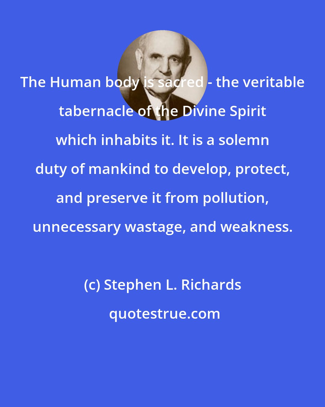 Stephen L. Richards: The Human body is sacred - the veritable tabernacle of the Divine Spirit which inhabits it. It is a solemn duty of mankind to develop, protect, and preserve it from pollution, unnecessary wastage, and weakness.