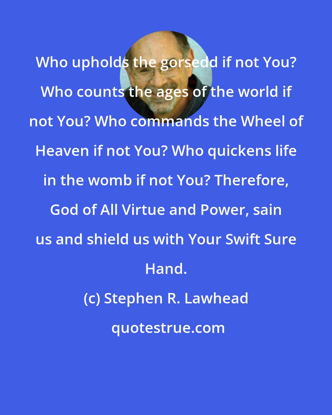 Stephen R. Lawhead: Who upholds the gorsedd if not You? Who counts the ages of the world if not You? Who commands the Wheel of Heaven if not You? Who quickens life in the womb if not You? Therefore, God of All Virtue and Power, sain us and shield us with Your Swift Sure Hand.