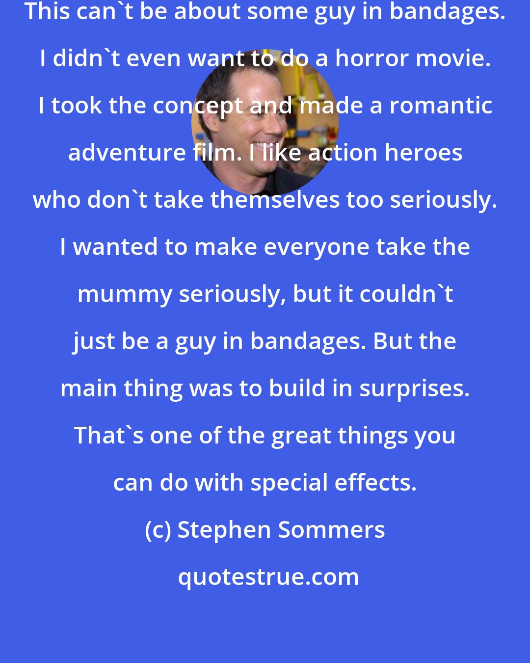 Stephen Sommers: I went in right up front and said, This can't be about some guy in bandages. I didn't even want to do a horror movie. I took the concept and made a romantic adventure film. I like action heroes who don't take themselves too seriously. I wanted to make everyone take the mummy seriously, but it couldn't just be a guy in bandages. But the main thing was to build in surprises. That's one of the great things you can do with special effects.