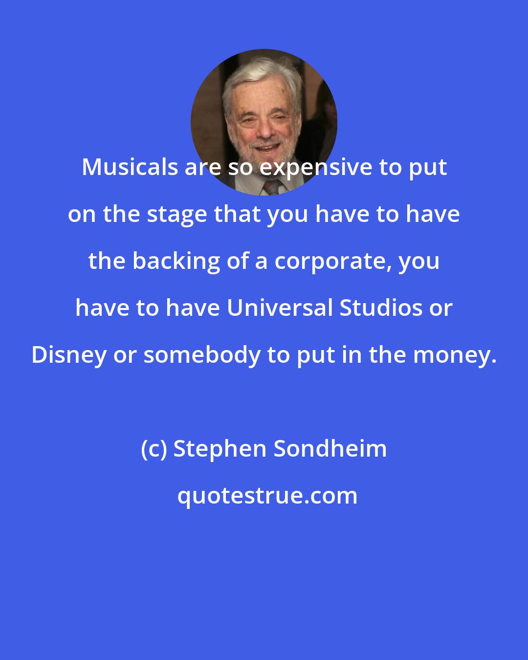 Stephen Sondheim: Musicals are so expensive to put on the stage that you have to have the backing of a corporate, you have to have Universal Studios or Disney or somebody to put in the money.