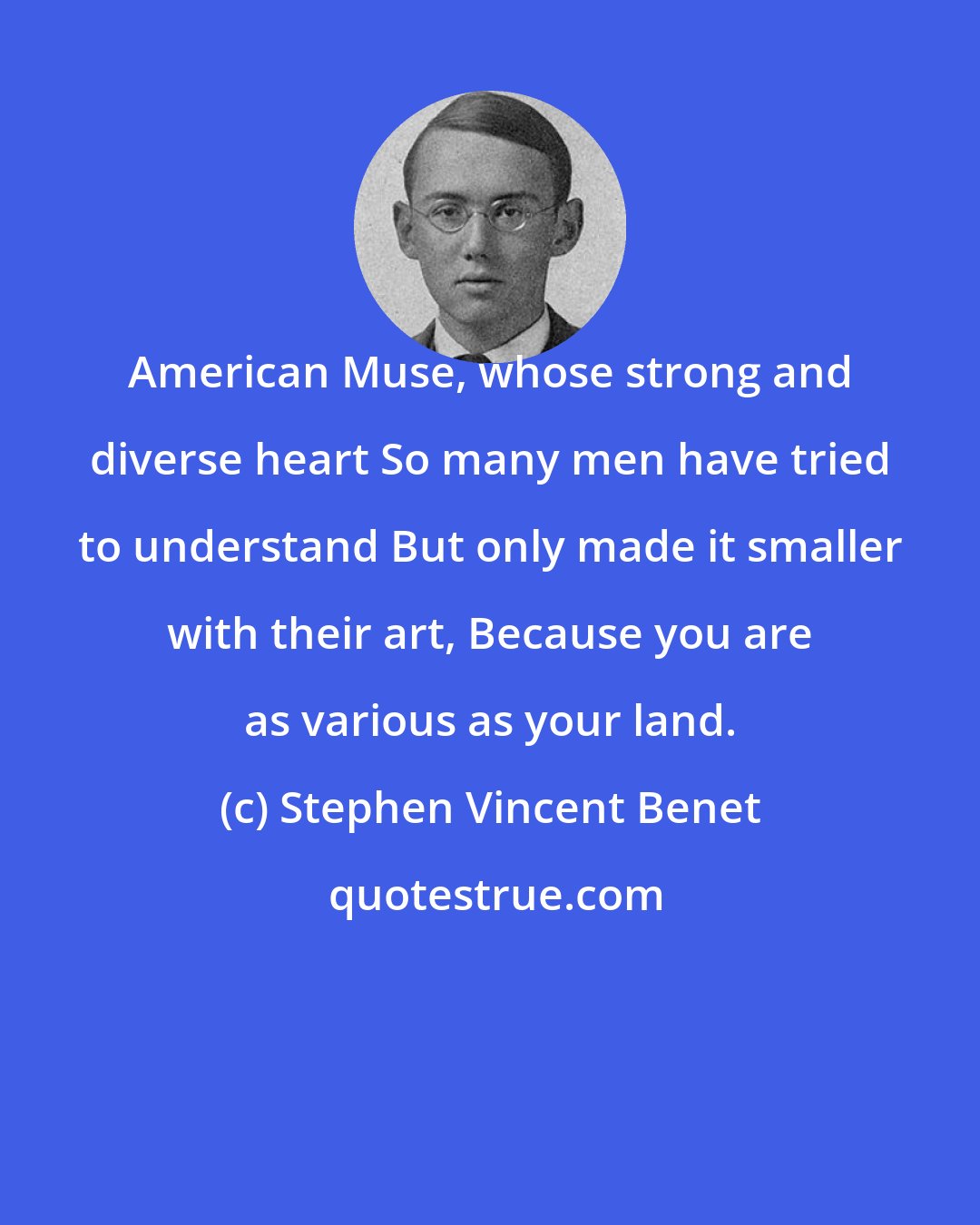 Stephen Vincent Benet: American Muse, whose strong and diverse heart So many men have tried to understand But only made it smaller with their art, Because you are as various as your land.