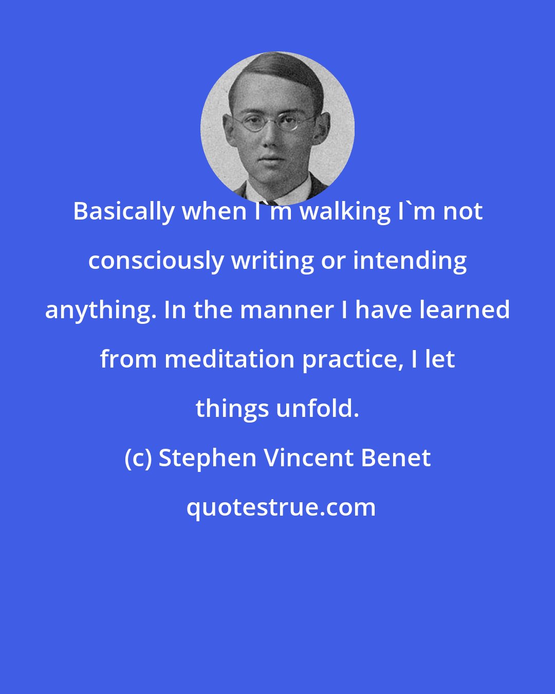 Stephen Vincent Benet: Basically when I'm walking I'm not consciously writing or intending anything. In the manner I have learned from meditation practice, I let things unfold.