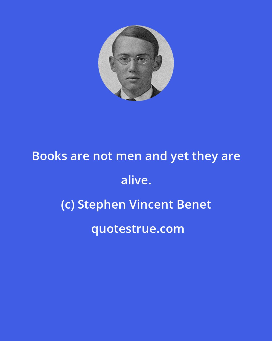 Stephen Vincent Benet: Books are not men and yet they are alive.