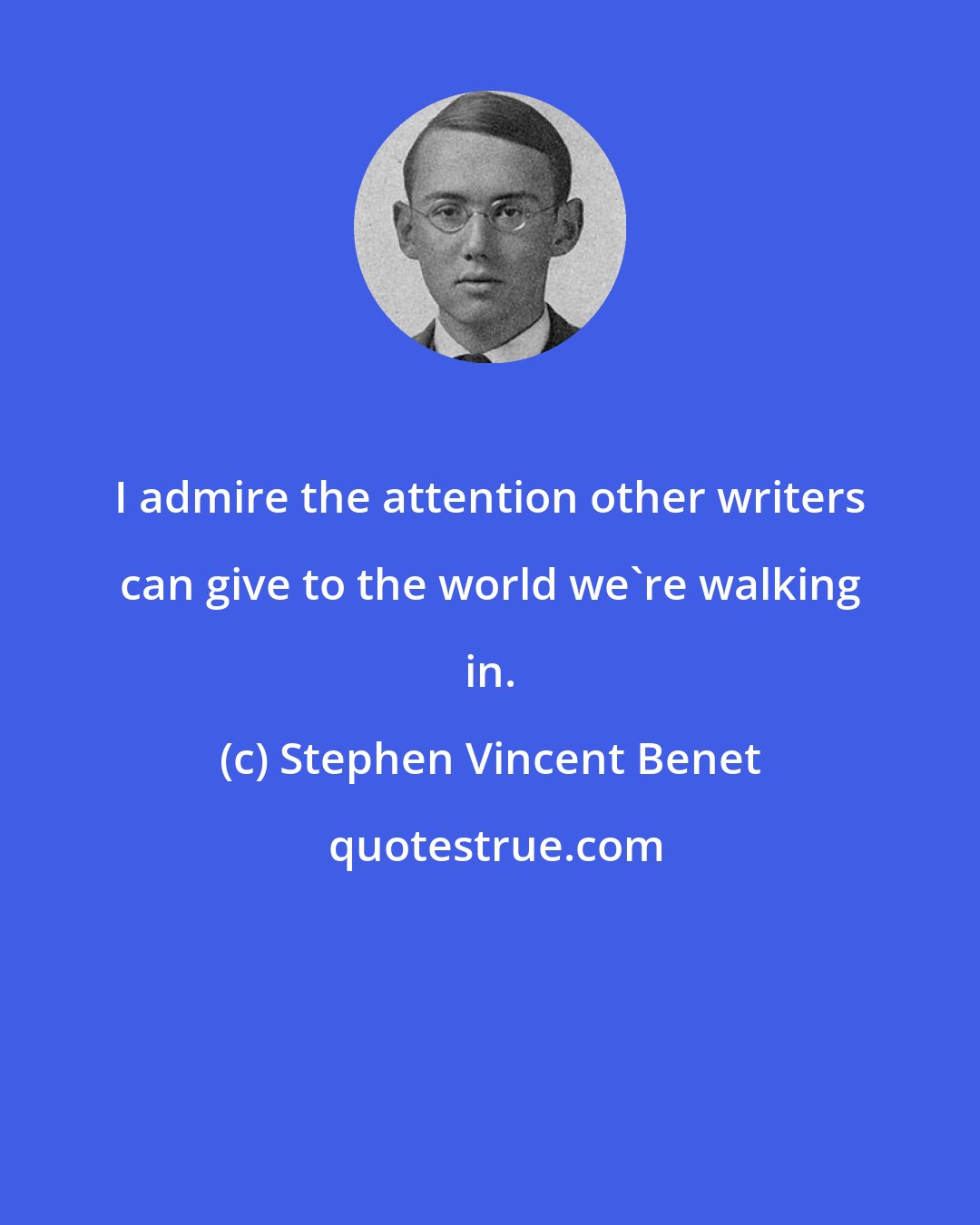 Stephen Vincent Benet: I admire the attention other writers can give to the world we're walking in.