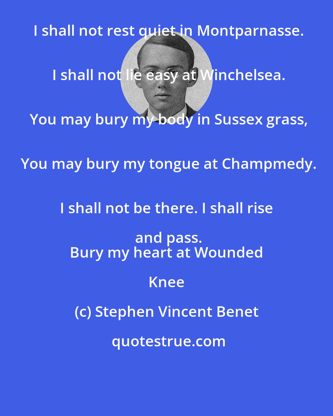 Stephen Vincent Benet: I shall not rest quiet in Montparnasse.
 I shall not lie easy at Winchelsea.
 You may bury my body in Sussex grass,
 You may bury my tongue at Champmedy.
 I shall not be there. I shall rise and pass.
 Bury my heart at Wounded Knee