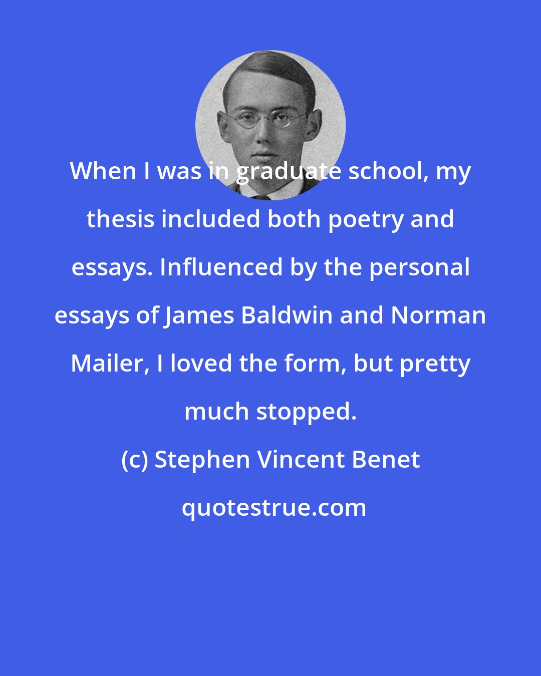Stephen Vincent Benet: When I was in graduate school, my thesis included both poetry and essays. Influenced by the personal essays of James Baldwin and Norman Mailer, I loved the form, but pretty much stopped.