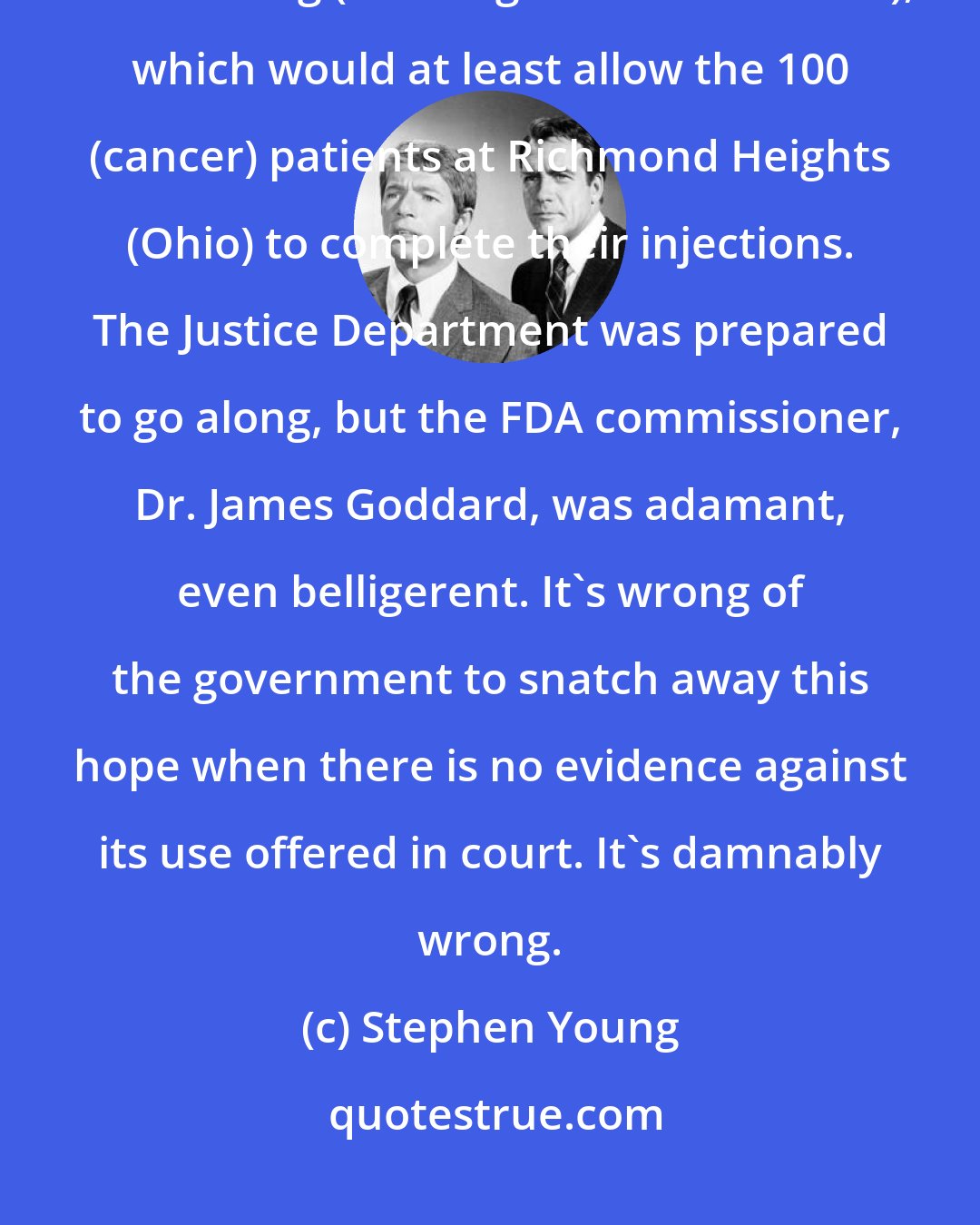 Stephen Young: I could not move them. They would not even agree to a modification, of the ruling (banning the Rand vaccine), which would at least allow the 100 (cancer) patients at Richmond Heights (Ohio) to complete their injections. The Justice Department was prepared to go along, but the FDA commissioner, Dr. James Goddard, was adamant, even belligerent. It's wrong of the government to snatch away this hope when there is no evidence against its use offered in court. It's damnably wrong.